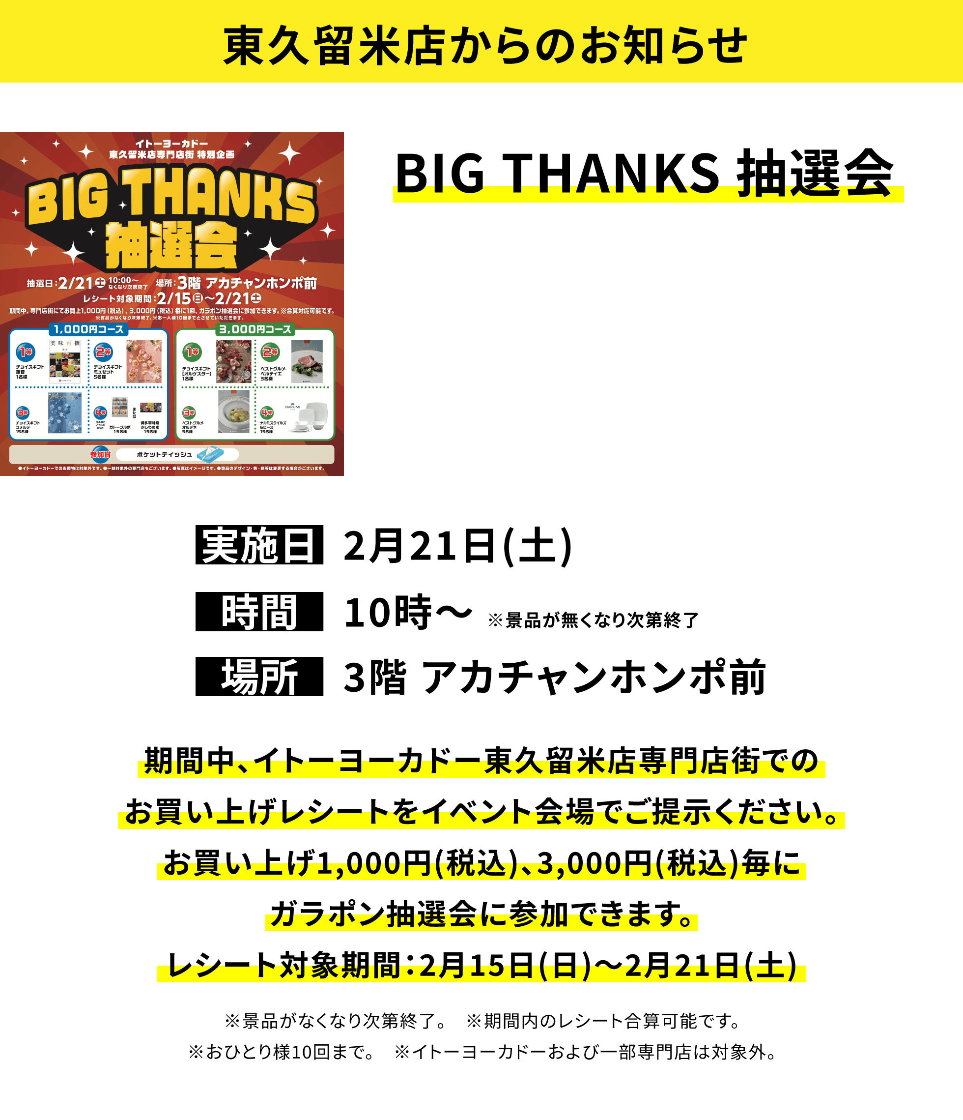 【東久留米店からのお知らせ】BIG THANKS 抽選会、実施日:2月21日(土)、時間:10時〜 ※景品が無くなり次第終了 、場所:3階 アカチャンホンポ前、期間中、イトーヨーカドー東久留米店専門店街でのお買い上げレシートをイベント会場でご提示ください。お買い上げ1,000円(税込)、3,000円(税込)毎にガラポン抽選会に参加できます。レシート対象期間:2月15日(日)〜2月21日(土)※景品がなくなり次第終了。※期間内のレシート合算可能です。※おひとり様10回まで。※イトーヨーカドーおよび一部専門店は対象外。