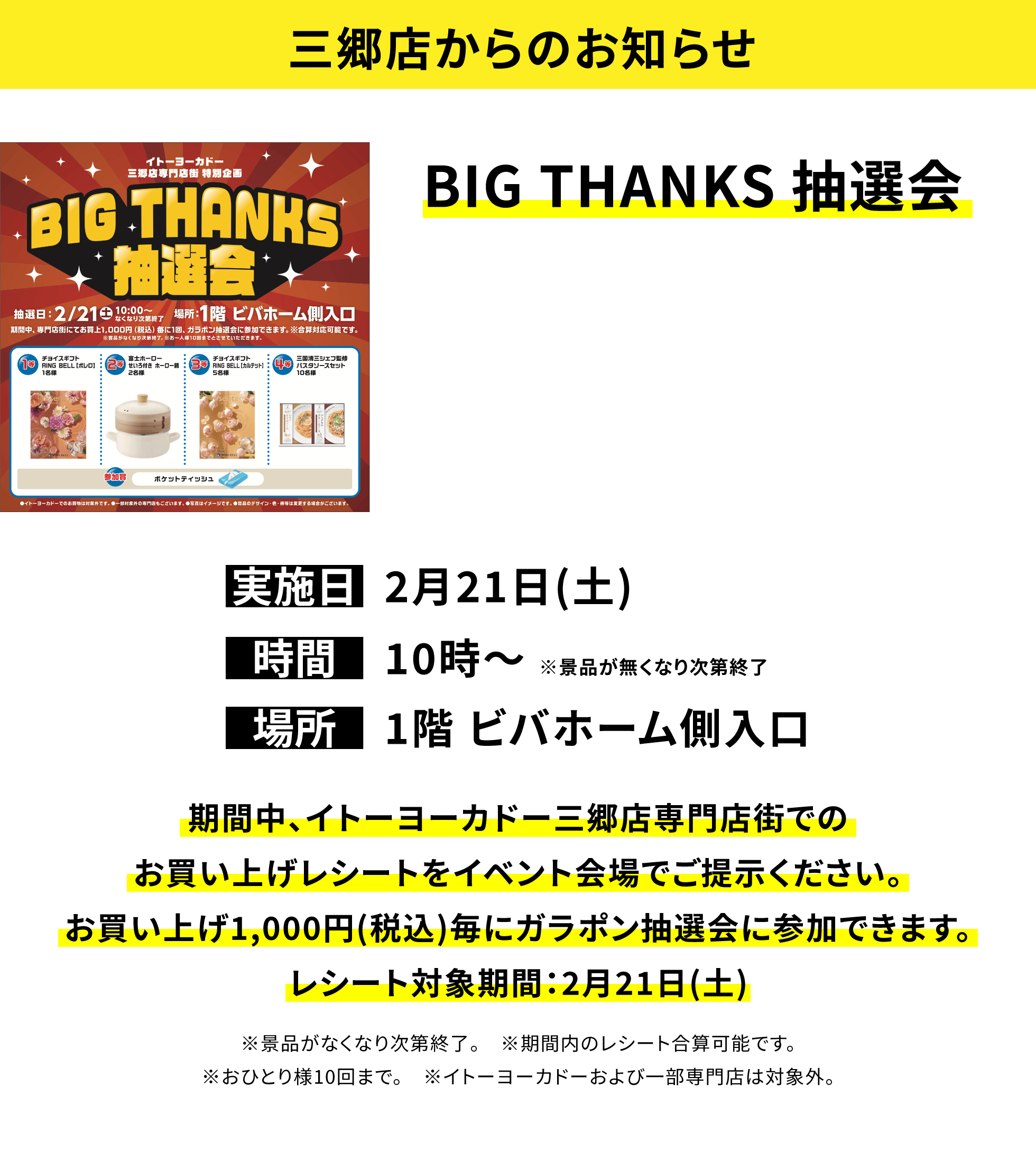 【三郷店からのお知らせ】BIG THANKS 抽選会、実施日:2月21日(土)、時間:10時〜 ※景品が無くなり次第終了、場所:1階 ビバホーム側入口、期間中、イトーヨーカドー三郷店専門店街でのお買い上げレシートをイベント会場でご提示ください。お買い上げ1,000円(税込)毎にガラポン抽選会に参加できます。レシート対象期間:2月21日(土)※景品がなくなり次第終了。※期間内のレシート合算可能です。※おひとり様10回まで。※イトーヨーカドーおよび一部専門店は対象外。