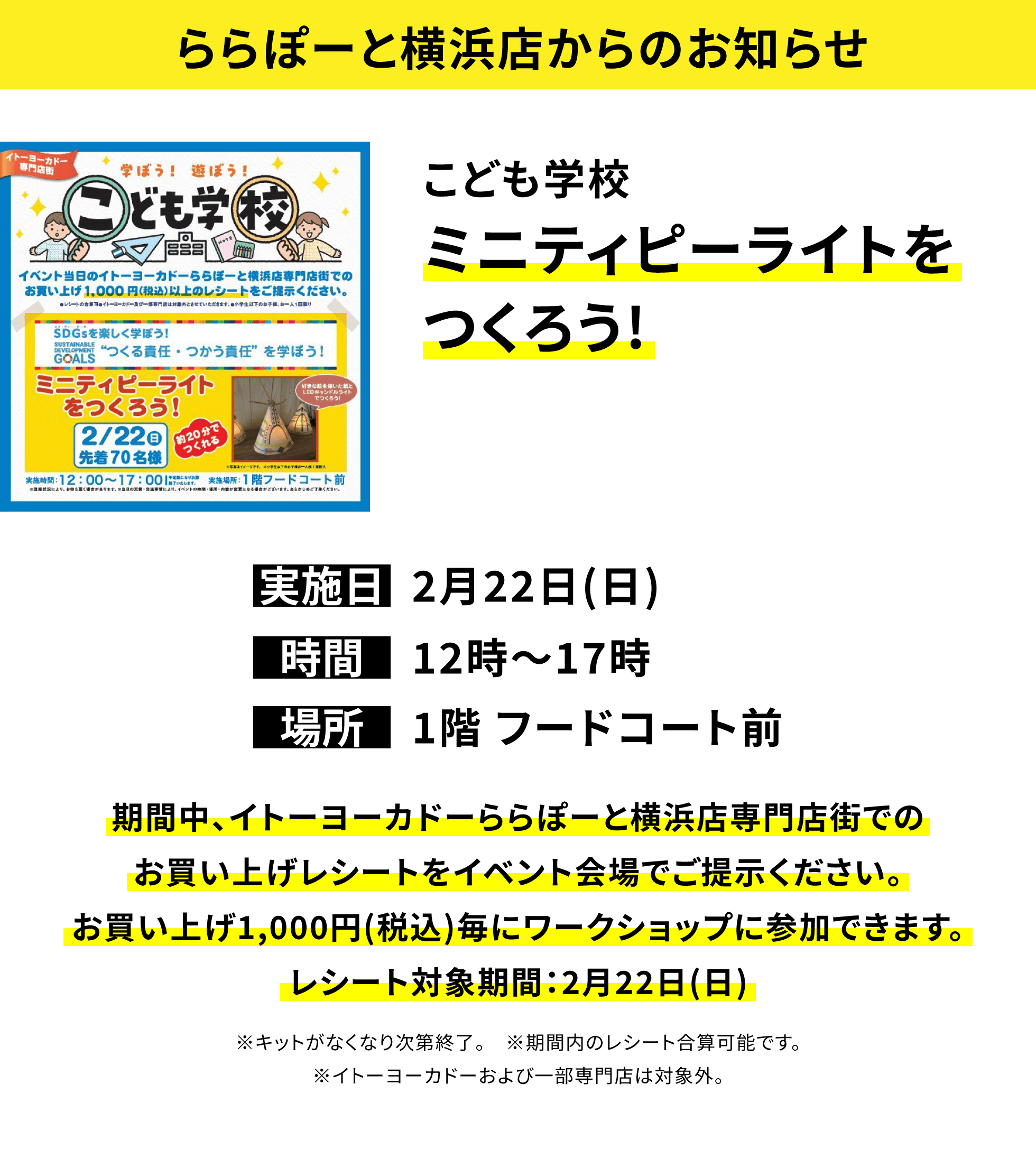 【ららぽーと横浜店からのお知らせ】こども学校ミニティピーライトをつくろう!、実施日:2月22日(日)、時間:12時〜17時、場所:1階 フードコート前、期間中、イトーヨーカドーららぽーと横浜店専門店街でのお買い上げレシートをイベント会場でご提示ください。お買い上げ1,000円(税込)毎にワークショップに参加できます。レシート対象期間:2月22日(日)※キットがなくなり次第終了。※期間内のレシート合算可能です。※イトーヨーカドーおよび一部専門店は対象外。