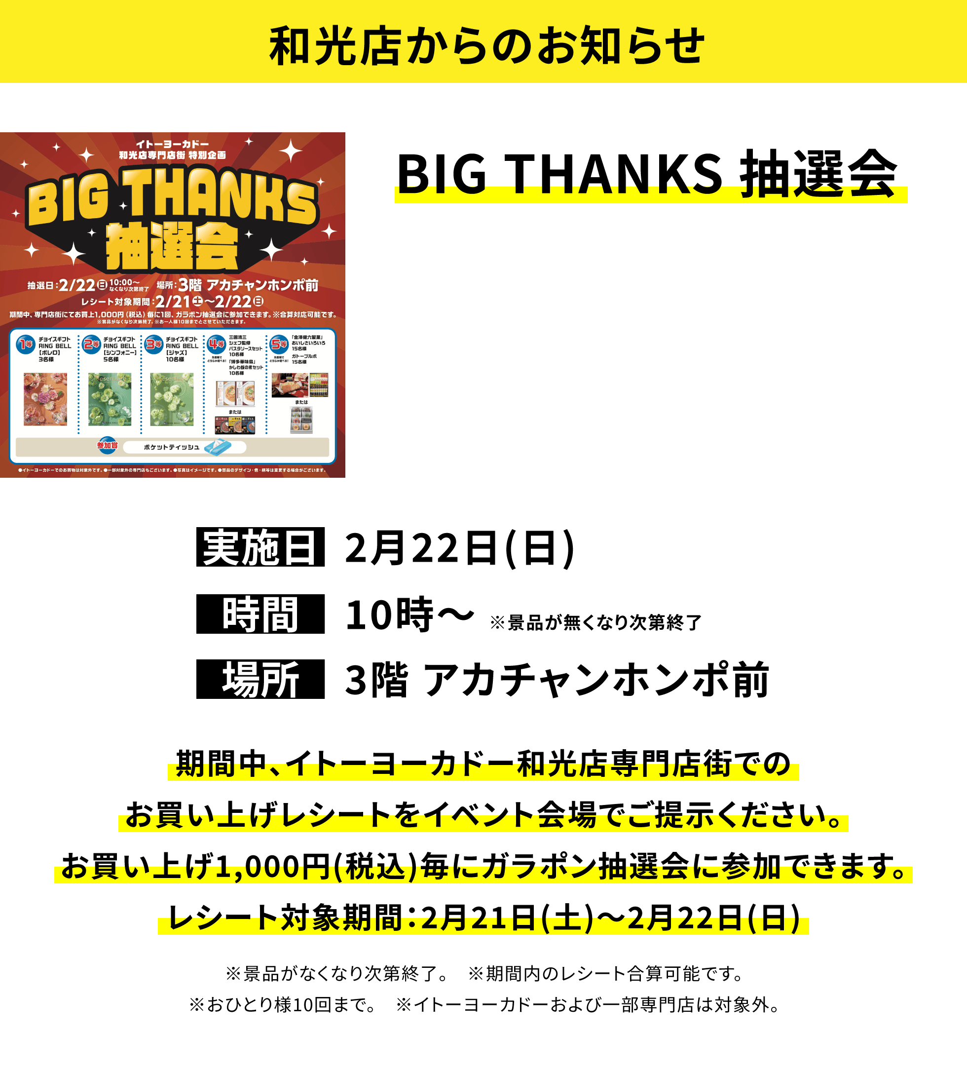 【和光店からのお知らせ】BIG THANKS 抽選会、実施日:2月22日(日)、時間:10時〜 ※景品が無くなり次第終了、場所:3階 アカチャンホンポ前、期間中、イトーヨーカドー和光店専門店街でのお買い上げレシートをイベント会場でご提示ください。お買い上げ1,000円(税込)毎にガラポン抽選会に参加できます。レシート対象期間:2月21日(土)〜2月22日(日)※景品がなくなり次第終了。※期間内のレシート合算可能です。※おひとり様10回まで。※イトーヨーカドーおよび一部専門店は対象外。