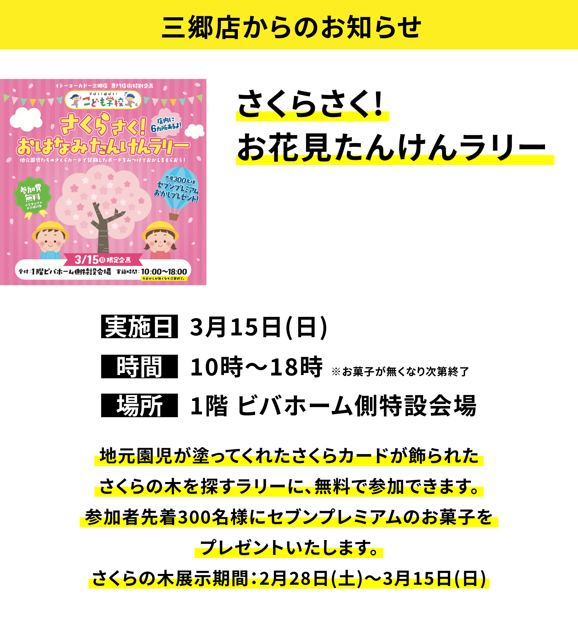 【三郷店からのお知らせ】さくらさく!お花見たんけんラリー、実施日：3月15日(日)、時間：10時〜18時 ※お菓子が無くなり次第終了、場所：1階 ビバホーム側特設会場、地元園児が塗ってくれたさくらカードが飾られたさくらの木を探すラリーに、無料で参加できます。参加者先着300名様にセブンプレミアムのお菓子をプレゼントいたします。さくらの木展示期間：2月28日(土)〜3月15日(日)