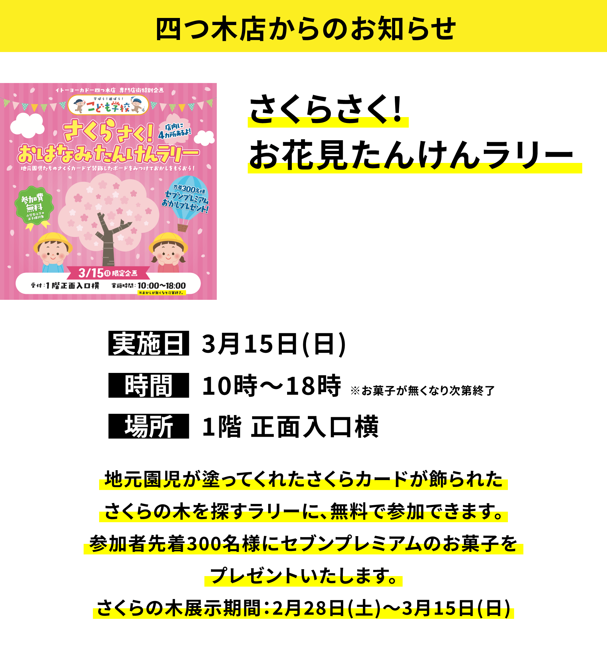 【四つ木店からのお知らせ】さくらさく!お花見たんけんラリー、実施日：3月15日(日)、時間：10時〜18時 ※お菓子が無くなり次第終了、場所：1階 正面入口横、地元園児が塗ってくれたさくらカードが飾られたさくらの木を探すラリーに、無料で参加できます。参加者先着300名様にセブンプレミアムのお菓子をプレゼントいたします。さくらの木展示期間：2月28日(土)〜3月15日(日)