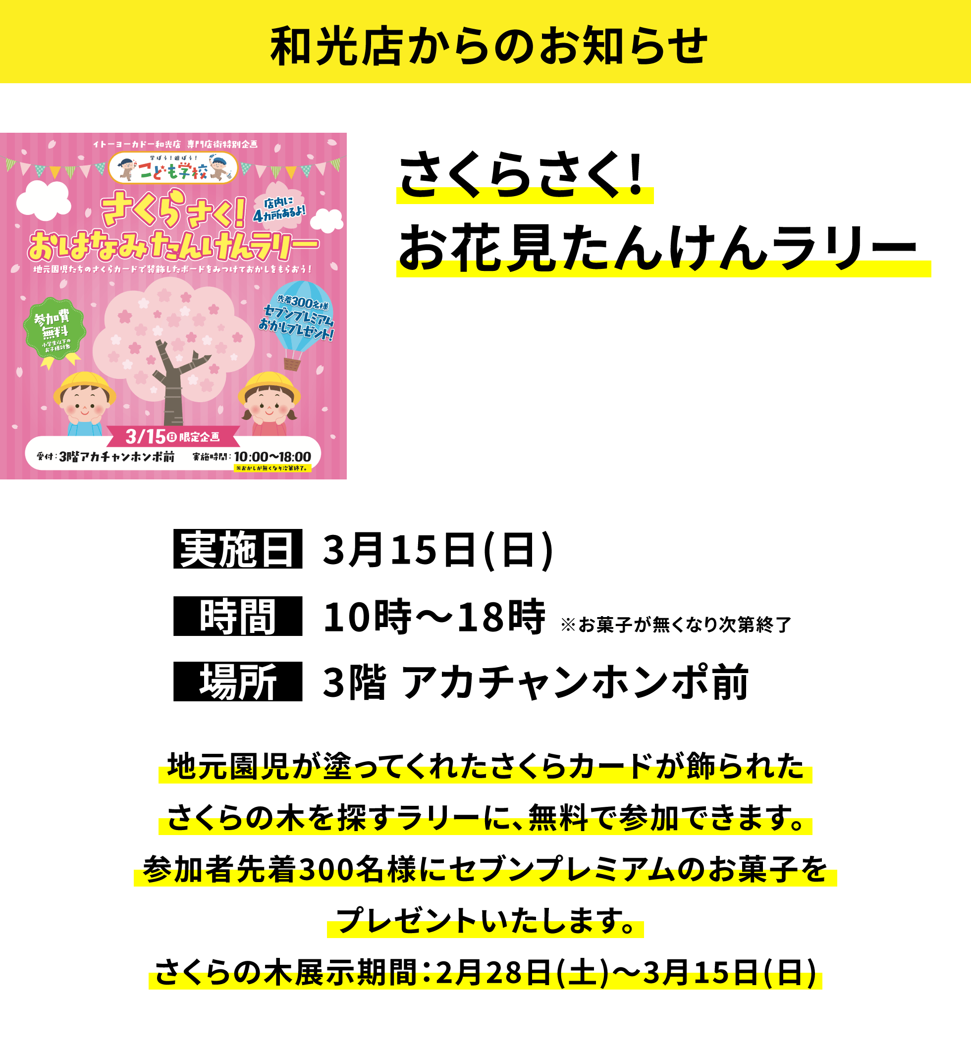 【和光店からのお知らせ】さくらさく!お花見たんけんラリー、実施日：3月15日(日)、時間：10時〜18時 ※お菓子が無くなり次第終了、場所：3階 アカチャンホンポ前、地元園児が塗ってくれたさくらカードが飾られたさくらの木を探すラリーに、無料で参加できます。参加者先着300名様にセブンプレミアムのお菓子をプレゼントいたします。さくらの木展示期間：2月28日(土)〜3月15日(日)