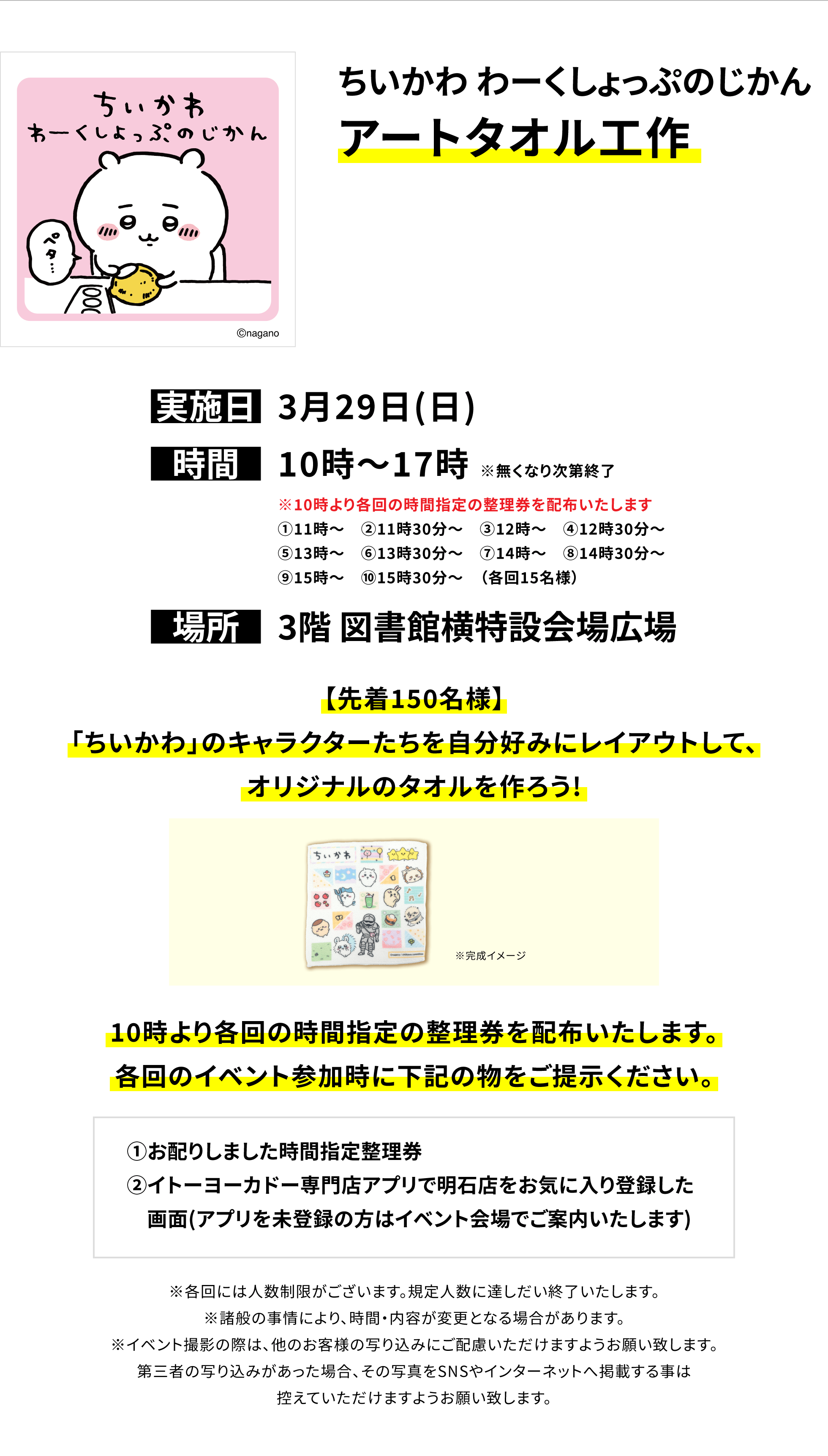 【明石店からのお知らせ】ちいかわ わーくしょっぷのじかんアートタオル工作、実施日:3月29日(日)、時間:10時〜17時 ※無くなり次第終了、場所:3階 図書館横特設会場広場、【先着150名様】「ちいかわ」のキャラクターたちを自分好みにレイアウトして、オリジナルのタオルを作ろう!10時より各回の時間指定の整理券を配布いたします。各回のイベント参加時に下記の物をご提示ください。①お配りしました時間指定整理券②イトーヨーカドー専門店アプリで明石店をお気に入り登録した画面(アプリを未登録の方はイベント会場でご案内いたします)※各回には人数制限がございます。規定人数に達しだい終了いたします。※諸般の事情により、時間・内容が変更となる場合があります。※イベント撮影の際は、他のお客様の写り込みにご配慮いただけますようお願い致します。第三者の写り込みがあった場合、その写真をSNSやインターネットへ掲載する事は控えていただけますようお願い致します。