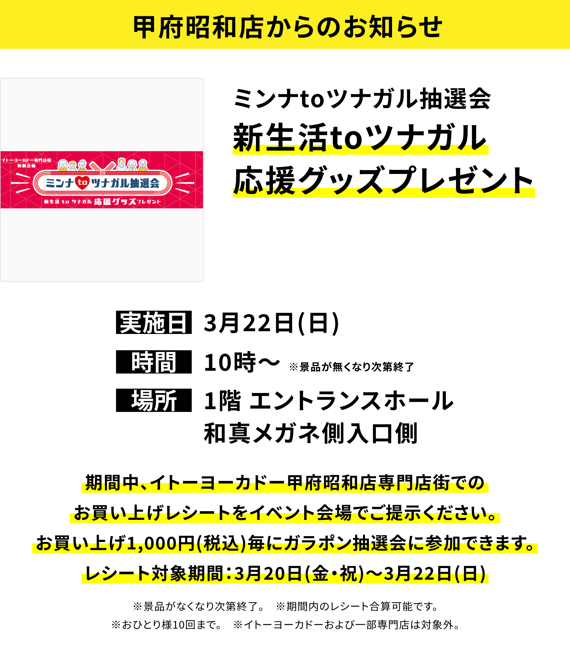 【甲府昭和店からのお知らせ】ミンナtoツナガル抽選会新生活toツナガル応援グッズプレゼント、実施日:3月22日(日)、時間:10時〜 ※景品が無くなり次第終了 、場所:1階 エントランスホール和真メガネ側入口側、期間中、イトーヨーカドー甲府昭和店専門店街でのお買い上げレシートをイベント会場でご提示ください。お買い上げ1,000円(税込)毎にガラポン抽選会に参加できます。レシート対象期間:3月20日(金・祝)〜3月22日(日)※景品がなくなり次第終了。 ※期間内のレシート合算可能です。※おひとり様10回まで。 ※イトーヨーカドーおよび一部専門店は対象外。
