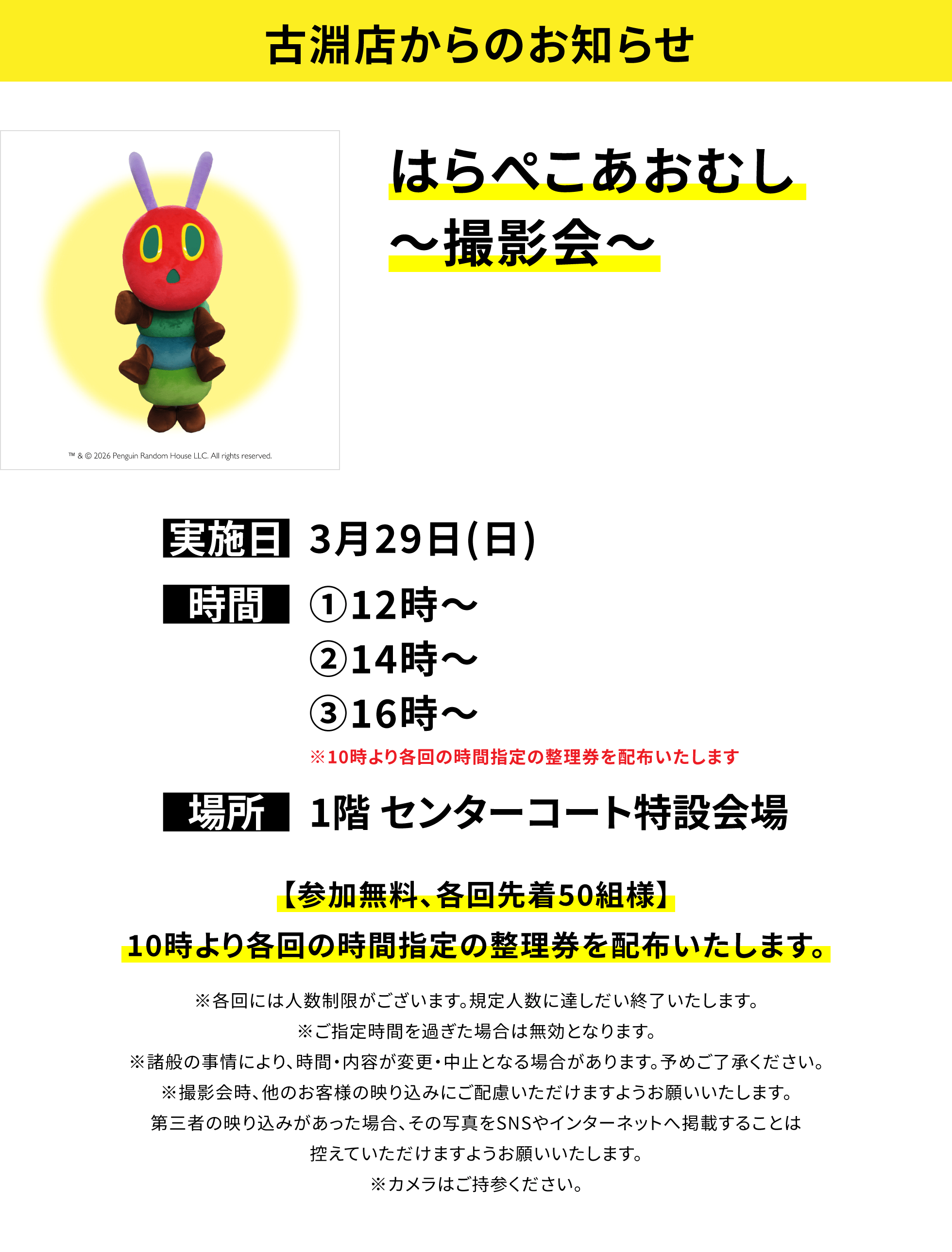 【古淵店からのお知らせ】はらぺこあおむし〜撮影会〜、実施日:3月29日(日)、時間:①12時〜②14時〜③16時〜※10時より各回の時間指定の整理券を配布いたします、場所:1階 センターコート特設会場、【参加無料、各回先着50組様】10時より各回の時間指定の整理券を配布いたします。※各回には人数制限がございます。規定人数に達しだい終了いたします。※ご指定時間を過ぎた場合は無効となります。※諸般の事情により、時間・内容が変更・中止となる場合があります。予めご了承ください。※撮影会時、他のお客様の映り込みにご配慮いただけますようお願いいたします。第三者の映り込みがあった場合、その写真をSNSやインターネットへ掲載することは控えていただけますようお願いいたします。※カメラはご持参ください。