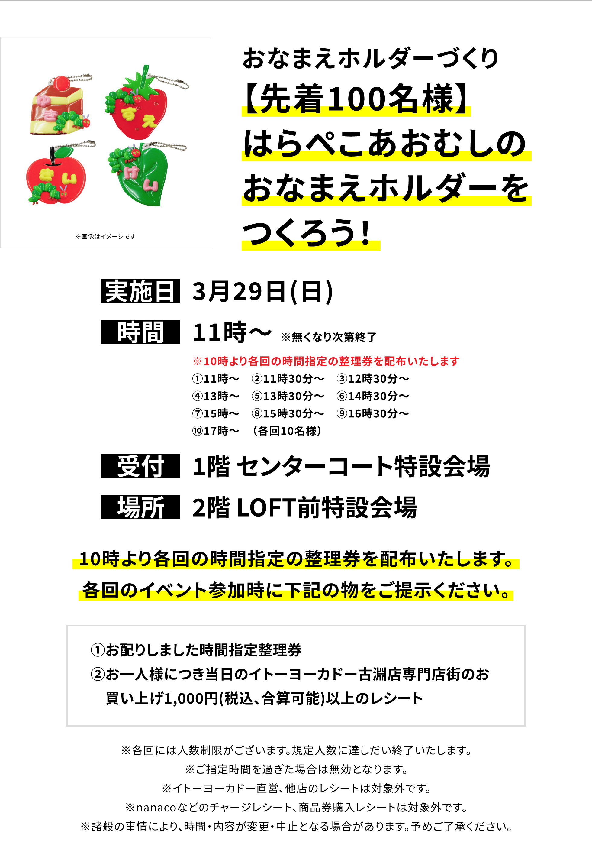 【古淵店からのお知らせ】おなまえホルダーづくり【先着100名様】はらぺこあおむしのおなまえホルダーをつくろう!、実施日:3月29日(日)、時間:11時〜 ※無くなり次第終了、受付:1階 センターコート特設会場、場所:2階 LOFT前特設会場、10時より各回の時間指定の整理券を配布いたします。各回のイベント参加時に下記の物をご提示ください。①お配りしました時間指定整理券②お一人様につき当日のイトーヨーカドー古淵店専門店街のお買い上げ1,000円(税込、合算可能)以上のレシート※各回には人数制限がございます。規定人数に達しだい終了いたします。※ご指定時間を過ぎた場合は無効となります。※イトーヨーカドー直営、他店のレシートは対象外です。※nanacoなどのチャージレシート、商品券購入レシートは対象外です。※諸般の事情により、時間・内容が変更・中止となる場合があります。予めご了承ください。