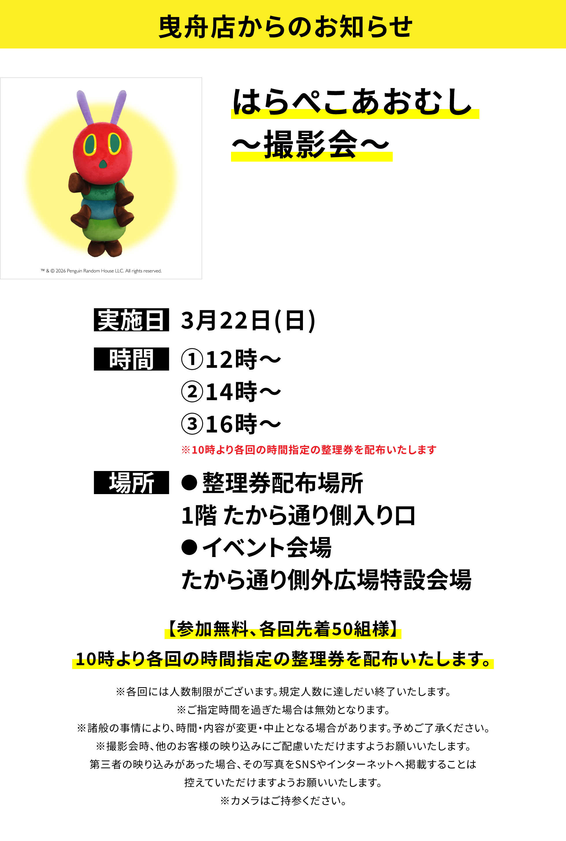 【曳舟店からのお知らせ】はらぺこあおむし〜撮影会〜、実施日:3月22日(日)、時間:①12時〜②14時〜③16時〜※10時より各回の時間指定の整理券を配布いたします、場所:●整理券配布場所 1階 たから通り側入り口 ●イベント会場 たから通り側外広場特設会場、【参加無料、各回先着50組様】10時より各回の時間指定の整理券を配布いたします。※各回には人数制限がございます。規定人数に達しだい終了いたします。※ご指定時間を過ぎた場合は無効となります。※諸般の事情により、時間・内容が変更・中止となる場合があります。予めご了承ください。※撮影会時、他のお客様の映り込みにご配慮いただけますようお願いいたします。第三者の映り込みがあった場合、その写真をSNSやインターネットへ掲載することは控えていただけますようお願いいたします。※カメラはご持参ください。

