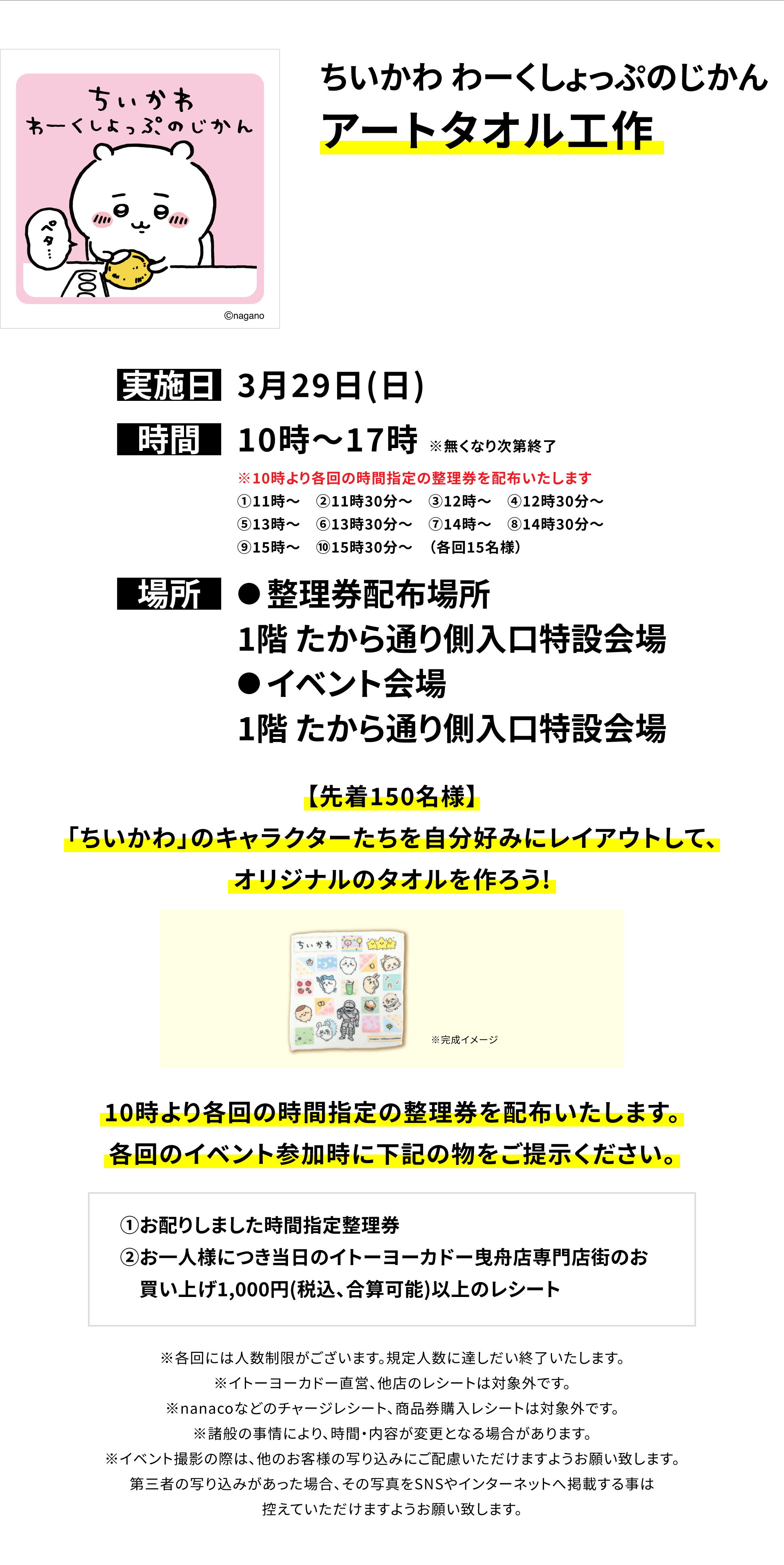 【曳舟店からのお知らせ】ちいかわ わーくしょっぷのじかんアートタオル工作、実施日:3月29日(日)、時間:10時〜17時 ※無くなり次第終了、場所:●整理券配布場所 1階 たから通り側入口特設会場 ●イベント会場 1階 たから通り側入口特設会場、【先着150名様】「ちいかわ」のキャラクターたちを自分好みにレイアウトして、オリジナルのタオルを作ろう!10時より各回の時間指定の整理券を配布いたします。各回のイベント参加時に下記の物をご提示ください。①お配りしました時間指定整理券②お一人様につき当日のイトーヨーカドー曳舟店専門店街のお買い上げ1,000円(税込、合算可能)以上のレシート※各回には人数制限がございます。規定人数に達しだい終了いたします。※イトーヨーカドー直営、他店のレシートは対象外です。※nanacoなどのチャージレシート、商品券購入レシートは対象外です。※諸般の事情により、時間・内容が変更となる場合があります。※イベント撮影の際は、他のお客様の写り込みにご配慮いただけますようお願い致します。第三者の写り込みがあった場合、その写真をSNSやインターネットへ掲載する事は控えていただけますようお願い致します。
