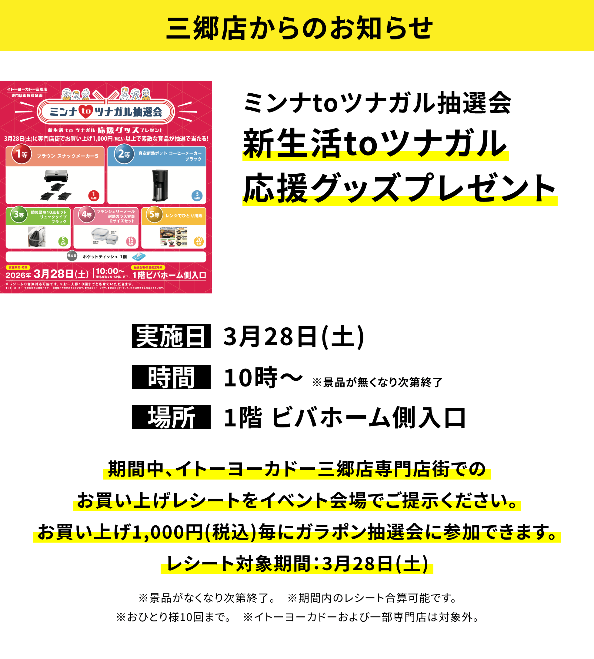 【三郷店からのお知らせ】ミンナtoツナガル抽選会新生活toツナガル応援グッズプレゼント、実施日:3月28日(土)、時間:10時〜 ※景品が無くなり次第終了 、場所:1階 ビバホーム側入口、期間中、イトーヨーカドー三郷店専門店街でのお買い上げレシートをイベント会場でご提示ください。お買い上げ1,000円(税込)毎にガラポン抽選会に参加できます。レシート対象期間:3月28日(土)※景品がなくなり次第終了。 ※期間内のレシート合算可能です。※おひとり様10回まで。 ※イトーヨーカドーおよび一部専門店は対象外。