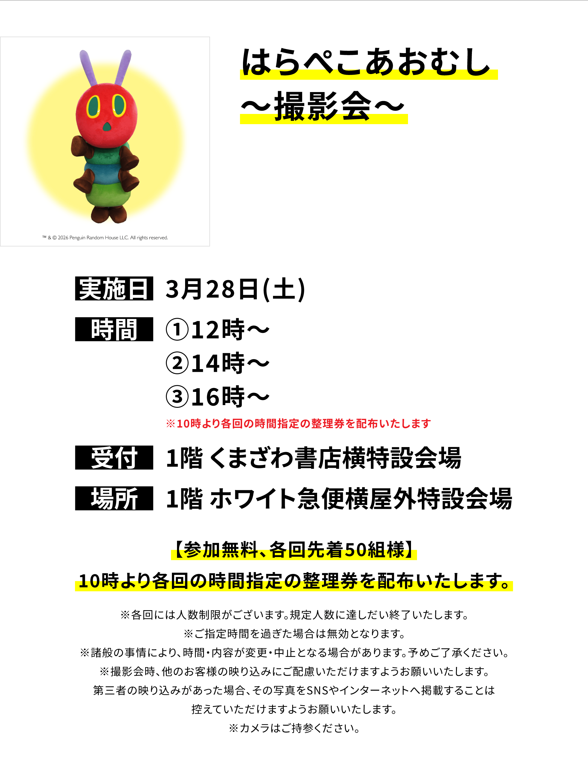 【四街道店からのお知らせ】はらぺこあおむし〜撮影会〜、実施日:3月28日(土)、時間:①12時〜②14時〜③16時〜※10時より各回の時間指定の整理券を配布いたします、受付:1階 くまざわ書店横特設会場、場所:1階 ホワイト急便横屋外特設会場、【参加無料、各回先着50組様】10時より各回の時間指定の整理券を配布いたします。※各回には人数制限がございます。規定人数に達しだい終了いたします。※ご指定時間を過ぎた場合は無効となります。※諸般の事情により、時間・内容が変更・中止となる場合があります。予めご了承ください。※撮影会時、他のお客様の映り込みにご配慮いただけますようお願いいたします。第三者の映り込みがあった場合、その写真をSNSやインターネットへ掲載することは控えていただけますようお願いいたします。※カメラはご持参ください。