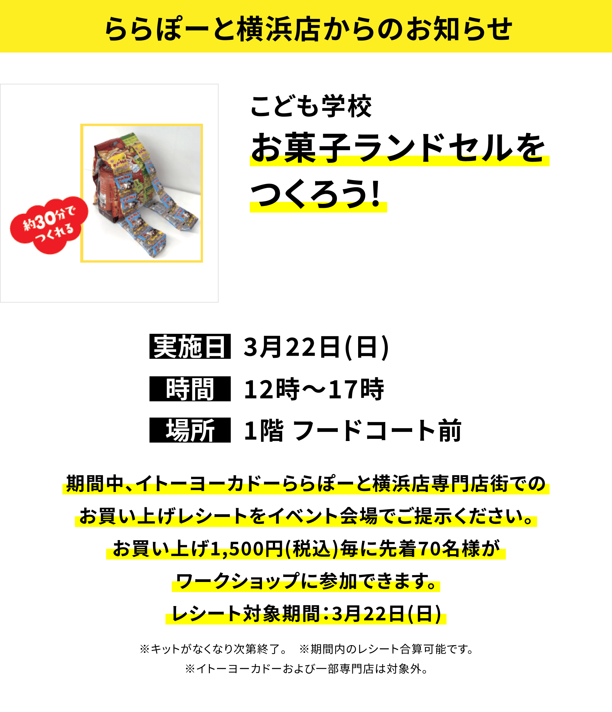 【ららぽーと横浜店からのお知らせ】こども学校お菓子ランドセルをつくろう!、実施日:3月22日(日)、時間:12時〜17時 、場所:1階 フードコート前、期間中、イトーヨーカドーららぽーと横浜店専門店街でのお買い上げレシートをイベント会場でご提示ください。お買い上げ1,500円(税込)毎に先着70名様がワークショップに参加できます。レシート対象期間:3月22日(日)※キットがなくなり次第終了。 ※期間内のレシート合算可能です。※イトーヨーカドーおよび一部専門店は対象外。