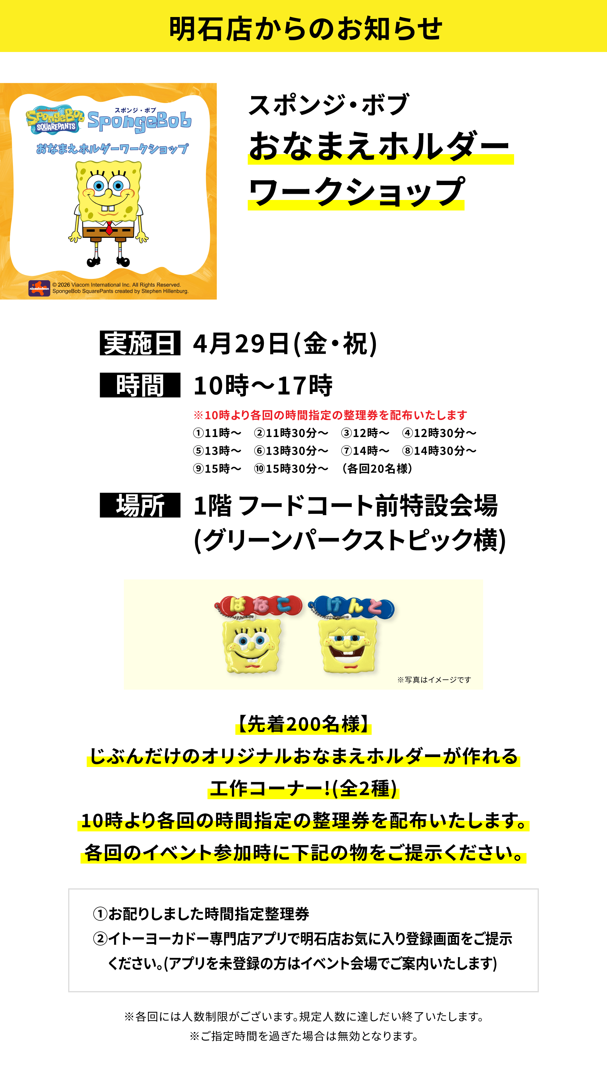 【明石店からのお知らせ】スポンジ・ボブおなまえホルダーワークショップ、実施日:4月29日(金・祝)、時間:10時~17時、場所:1階 フードコート前特設会場(グリーンパークストピック横)、【先着200名様】じぶんだけのオリジナルおなまえホルダーが作れる工作コーナー!(全2種)10時より各回の時間指定の整理券を配布いたします。各回のイベント参加時に下記の物をご提示ください。①お配りしました時間指定整理券②イトーヨーカドー専門店アプリで明石店お気に入り登録画面をご提示ください。(アプリを未登録の方はイベント会場でご案内いたします)※各回には人数制限がございます。規定人数に達しだい終了いたします。※ご指定時間を過ぎた場合は無効となります。