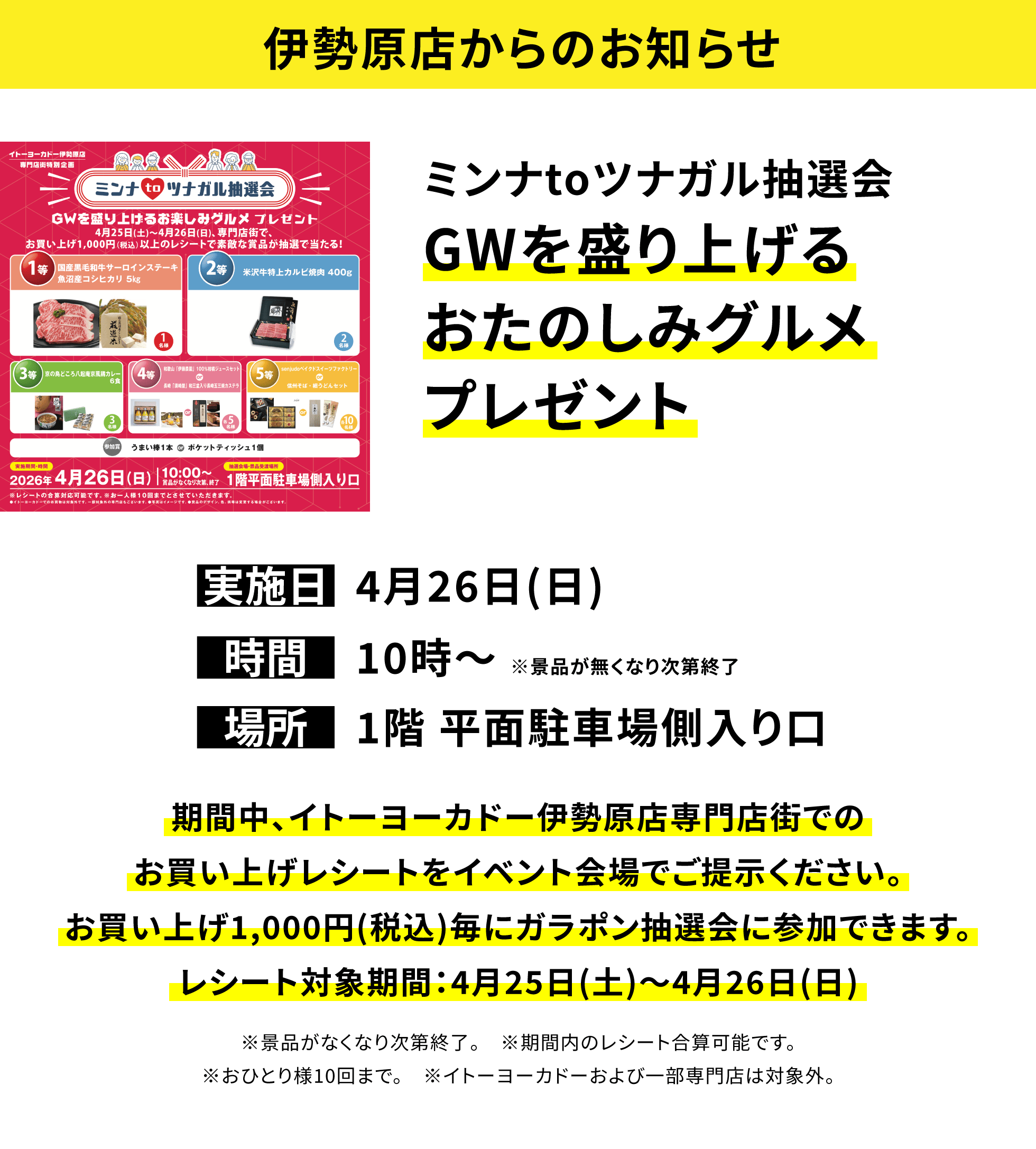 【伊勢原店からのお知らせ】ミンナtoツナガル抽選会GWを盛り上げるおたのしみグルメプレゼント、実施日:4月26日(日)、時間:10時~ ※景品が無くなり次第終了、場所:1階 平面駐車場側入り口、期間中、イトーヨーカドー伊勢原店専門店街でのお買い上げレシートをイベント会場でご提示ください。お買い上げ1,000円(税込)毎にガラポン抽選会に参加できます。レシート対象期間:4月25日(土)~4月26日(日)※景品がなくなり次第終了。 ※期間内のレシート合算可能です。※おひとり様10回まで。 ※イトーヨーカドーおよび一部専門店は対象外。