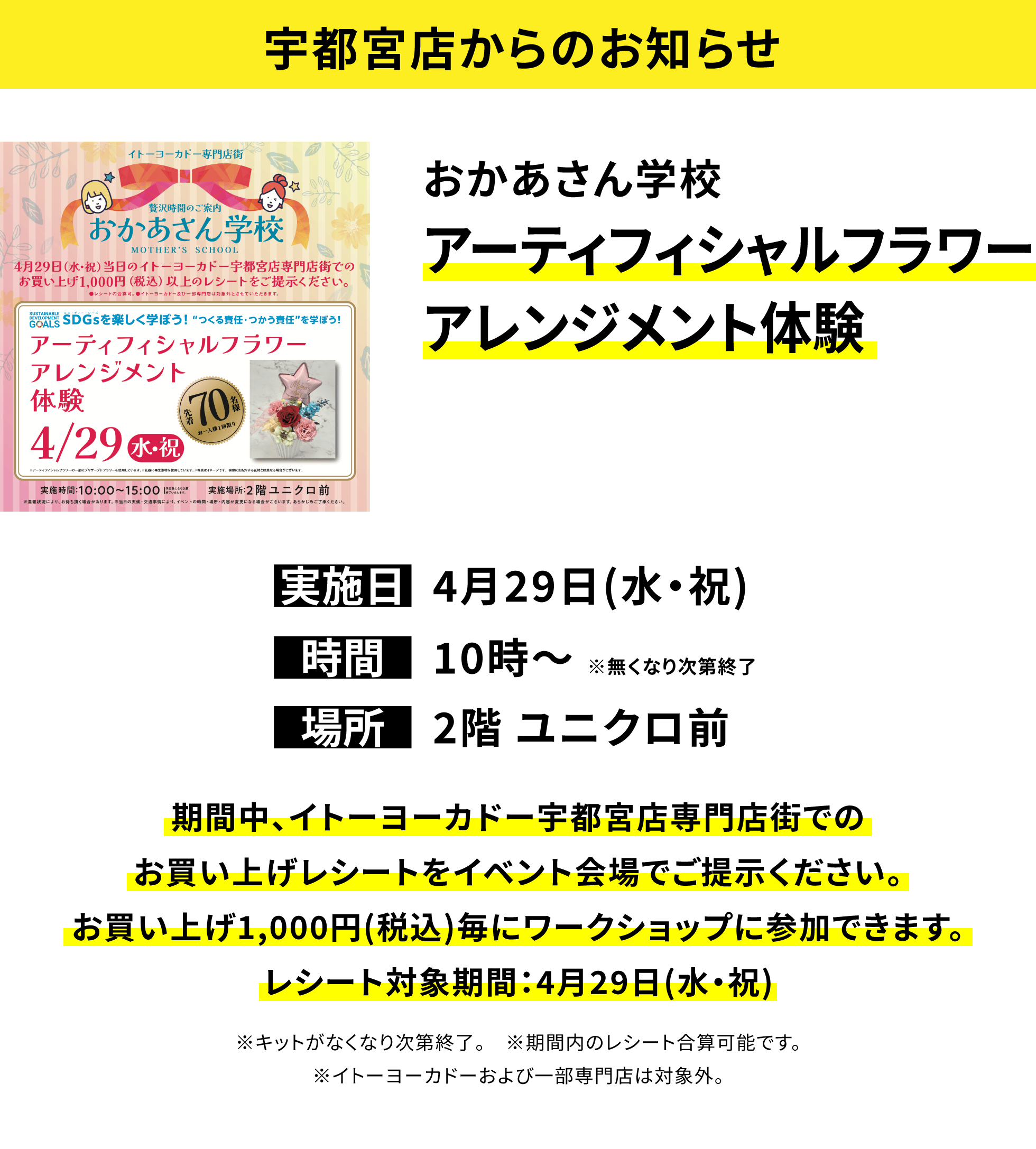 【宇都宮店からのお知らせ】おかあさん学校アーティフィシャルフラワーアレンジメント体験、実施日:4月29日(水・祝)、時間:10時~ ※無くなり次第終了、場所:2階 ユニクロ前、期間中、イトーヨーカドー宇都宮店専門店街でのお買い上げレシートをイベント会場でご提示ください。お買い上げ1,000円(税込)毎にワークショップに参加できます。レシート対象期間:4月29日(水・祝)※キットがなくなり次第終了。 ※期間内のレシート合算可能です。※イトーヨーカドーおよび一部専門店は対象外。