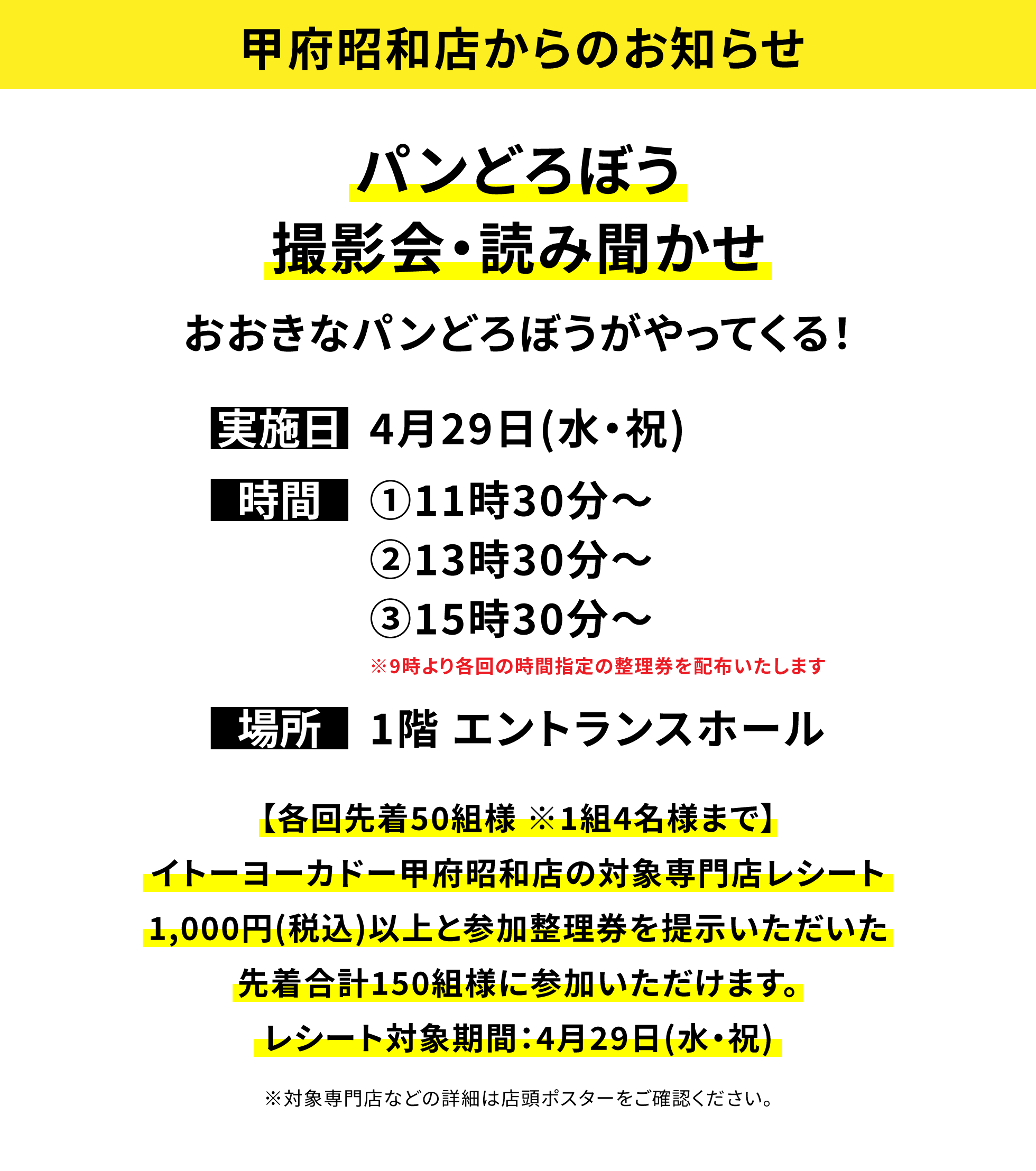 【甲府昭和店からのお知らせ】パンどろぼう撮影会・読み聞かせおおきなパンどろぼうがやってくる!、実施日:4月29日(水・祝)、時間:①11時30分~②13時30分~③15時30分~※9時より各回の時間指定の整理券を配布いたします、場所:1階 エントランスホール、【各回先着50組様 ※1組4名様まで】イトーヨーカドー甲府昭和店の対象専門店レシート1,000円(税込)以上と参加整理券を提示いただいた先着合計150組様に参加いただけます。レシート対象期間:4月29日(水・祝)※対象専門店などの詳細は店頭ポスターをご確認ください。