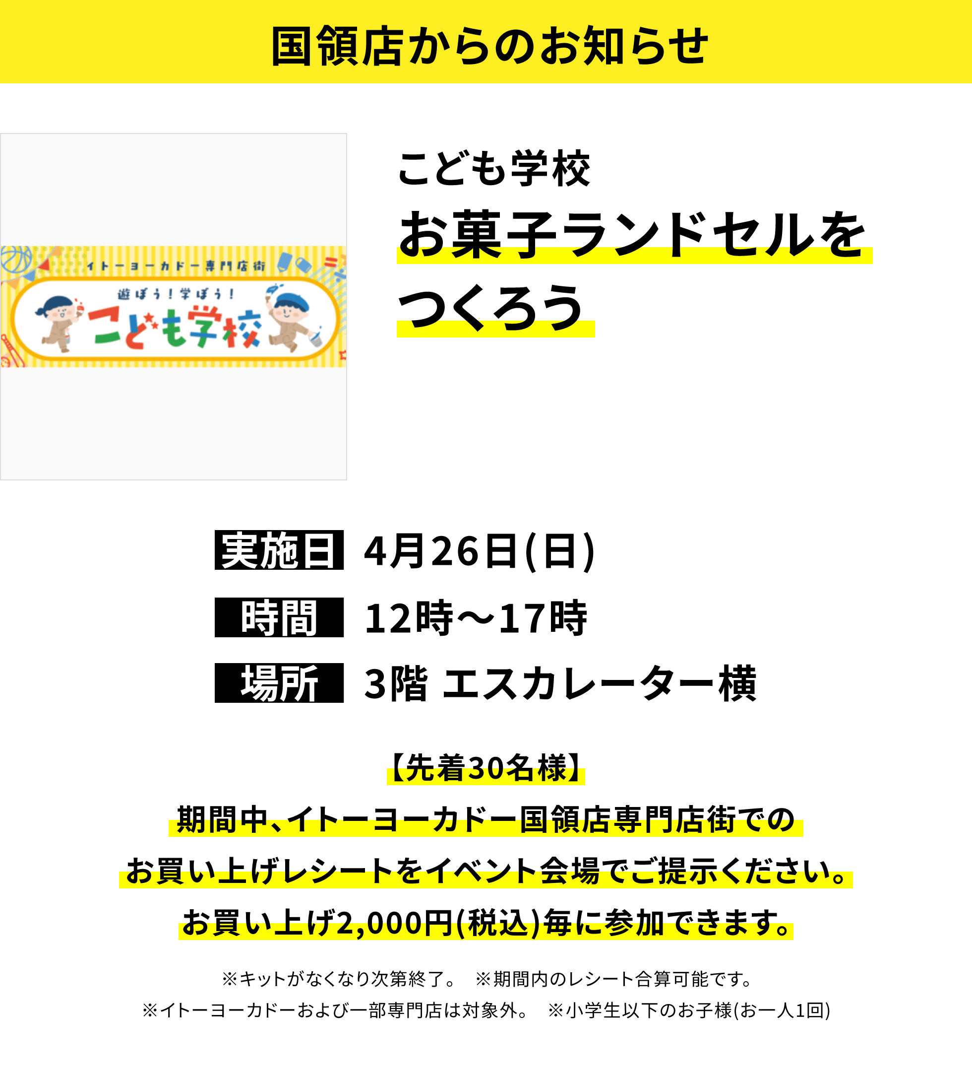 【国領店からのお知らせ】こども学校お菓子ランドセルをつくろう、実施日:4月26日(日)、時間:12時~17時、場所:3階 エスカレーター横、【先着30名様】期間中、イトーヨーカドー国領店専門店街でのお買い上げレシートをイベント会場でご提示ください。お買い上げ2,000円(税込)毎に参加できます。※キットがなくなり次第終了。 ※期間内のレシート合算可能です。※イトーヨーカドーおよび一部専門店は対象外。 ※小学生以下のお子様(お一人1回)