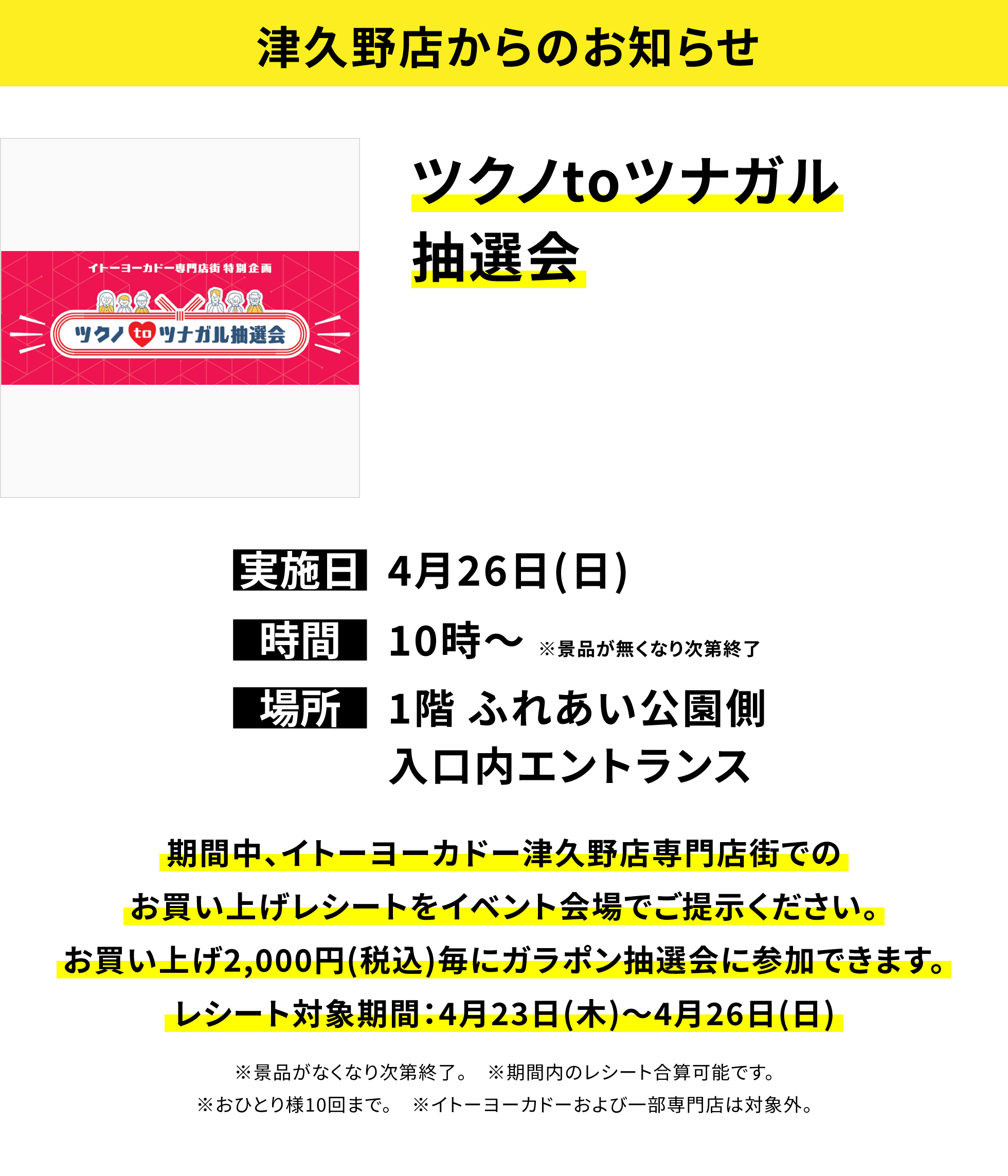 【津久野店からのお知らせ】ツクノtoツナガル抽選会、実施日:4月26日(日)、時間:10時~ ※景品が無くなり次第終了 、場所:1階 ふれあい公園側入口内エントランス  、期間中、イトーヨーカドー津久野店専門店街でのお買い上げレシートをイベント会場でご提示ください。お買い上げ2,000円(税込)毎にガラポン抽選会に参加できます。レシート対象期間:4月23日(木)~4月26日(日)※景品がなくなり次第終了。 ※期間内のレシート合算可能です。※おひとり様10回まで。 ※イトーヨーカドーおよび一部専門店は対象外。