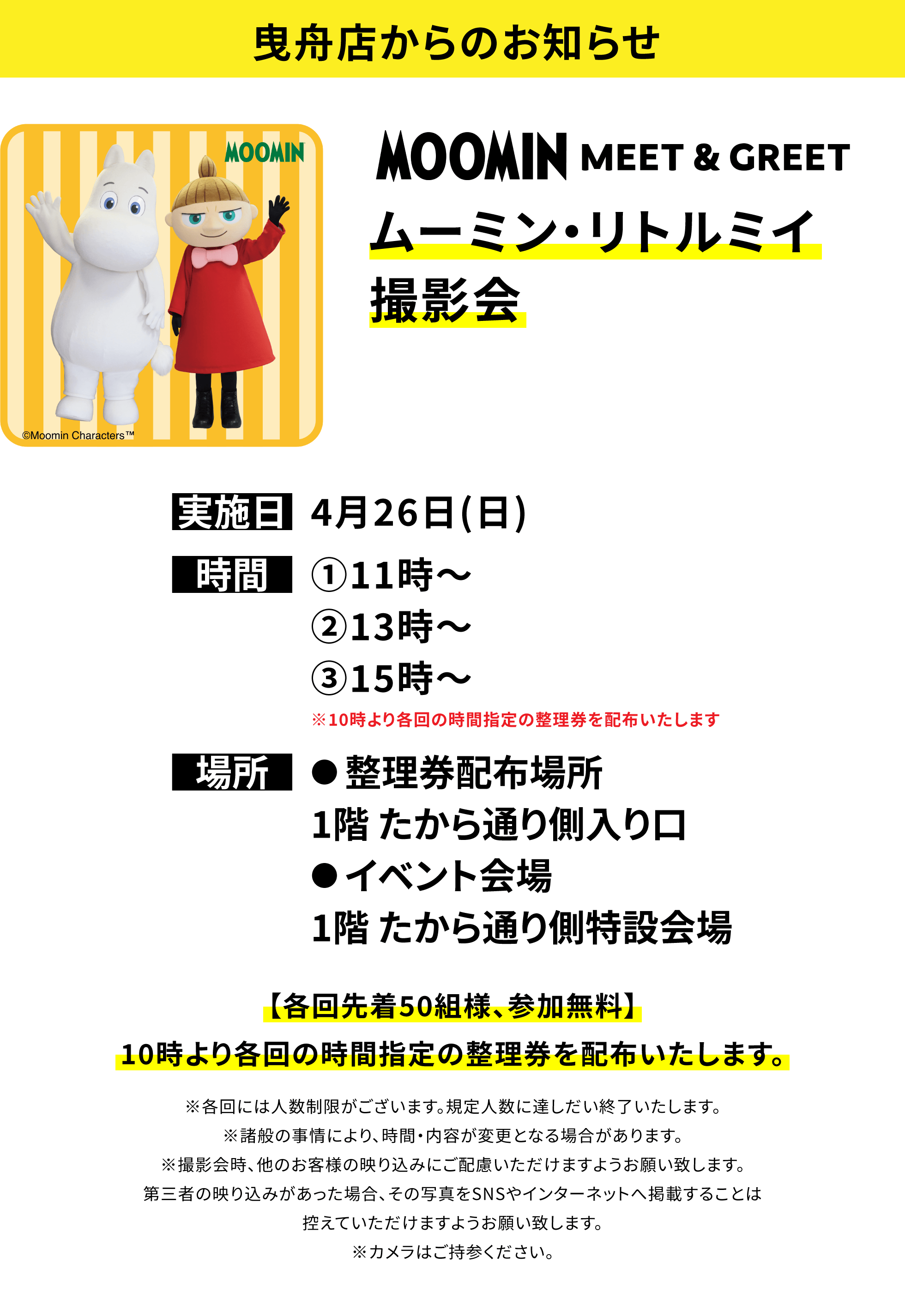 【曳舟店からのお知らせ】ムーミン・リトルミイ撮影会、実施日:4月26日(日)、時間:①11時~②13時~③15時~※10時より各回の時間指定の整理券を配布いたします、場所:●整理券配布場所1階 たから通り側入り口 ●イベント会場1階 たから通り側特設会場、【各回先着50組様、参加無料】10時より各回の時間指定の整理券を配布いたします。※各回には人数制限がございます。規定人数に達しだい終了いたします。※諸般の事情により、時間・内容が変更となる場合があります。※撮影会時、他のお客様の映り込みにご配慮いただけますようお願い致します。第三者の映り込みがあった場合、その写真をSNSやインターネットへ掲載することは控えていただけますようお願い致します。※カメラはご持参ください。