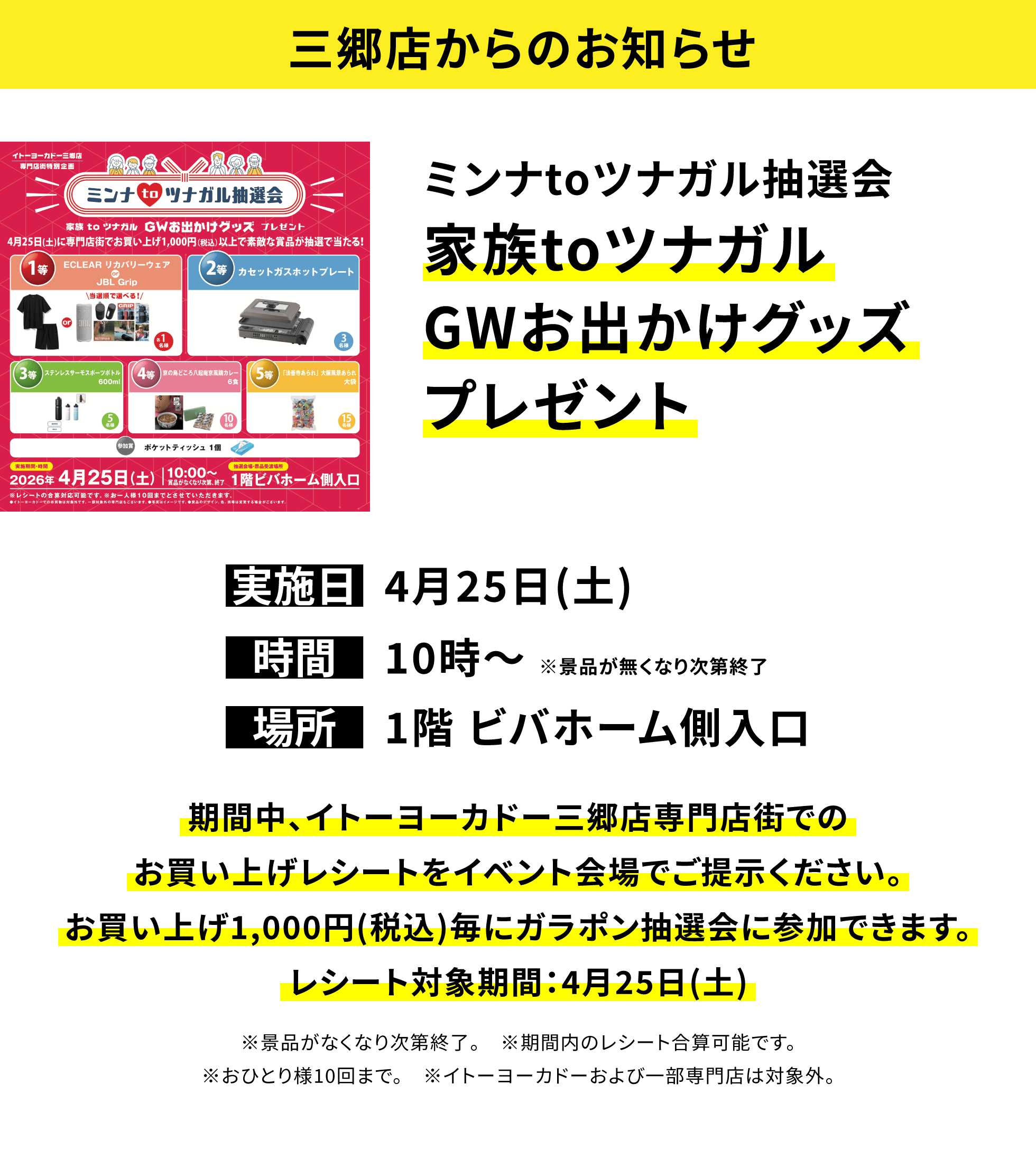 【三郷店からのお知らせ】ミンナtoツナガル抽選会家族toツナガルGWお出かけグッズプレゼント、実施日:4月25日(土)、時間:10時~ ※景品が無くなり次第終了 、場所:1階 ビバホーム側入口、期間中、イトーヨーカドー三郷店専門店街でのお買い上げレシートをイベント会場でご提示ください。お買い上げ1,000円(税込)毎にガラポン抽選会に参加できます。レシート対象期間:4月25日(土)※景品がなくなり次第終了。 ※期間内のレシート合算可能です。※おひとり様10回まで。 ※イトーヨーカドーおよび一部専門店は対象外。