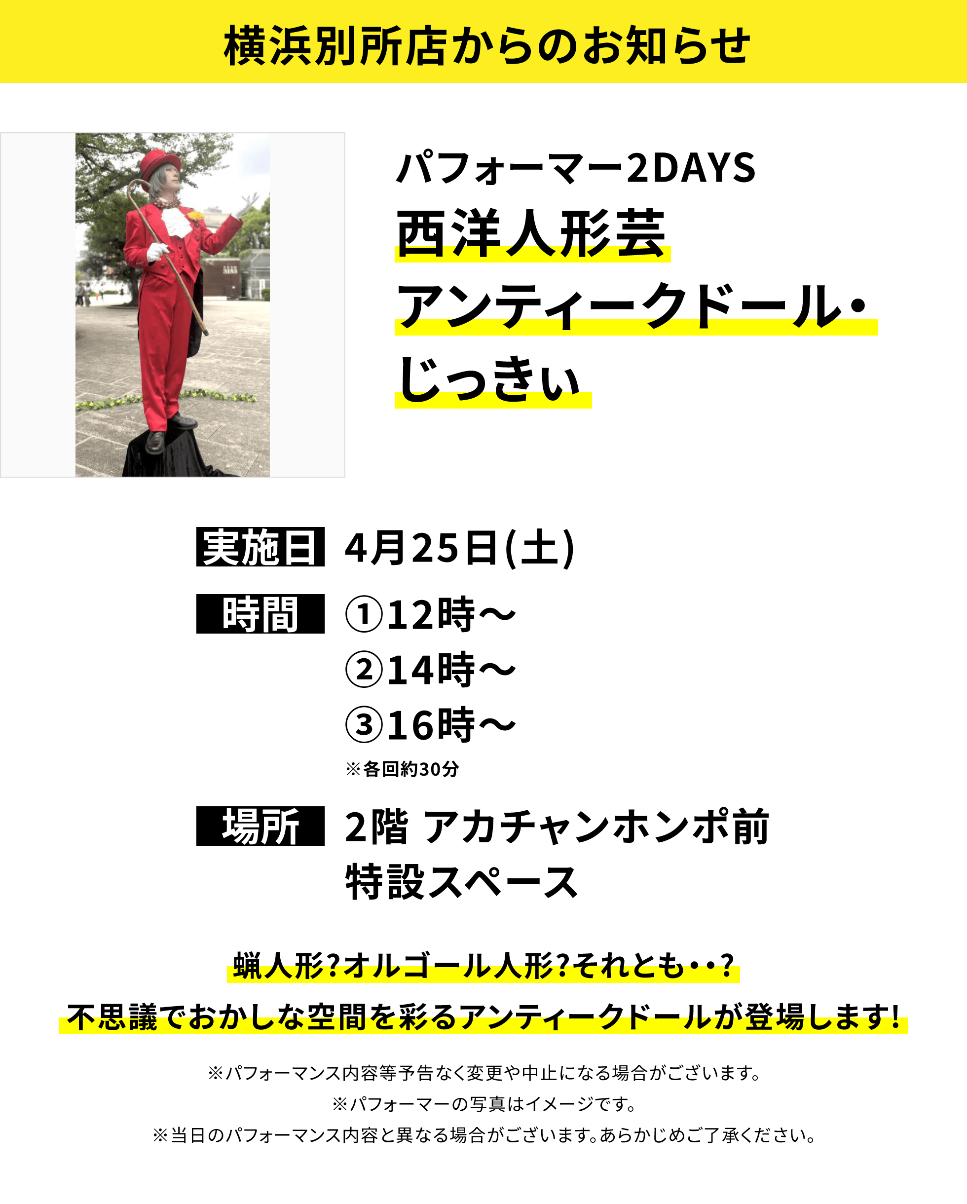 【横浜別所店からのお知らせ】パフォーマー2DAYS西洋人形芸アンティークドール・じっきぃ、実施日:4月25日(土)、時間:①12時~②14時~③16時~※各回約30分、場所:2階 アカチャンホンポ前特設スペース、蝋人形?オルゴール人形?それとも・・?不思議でおかしな空間を彩るアンティークドールが登場します!※パフォーマンス内容等予告なく変更や中止になる場合がございます。※パフォーマーの写真はイメージです。※当日のパフォーマンス内容と異なる場合がございます。あらかじめご了承ください。