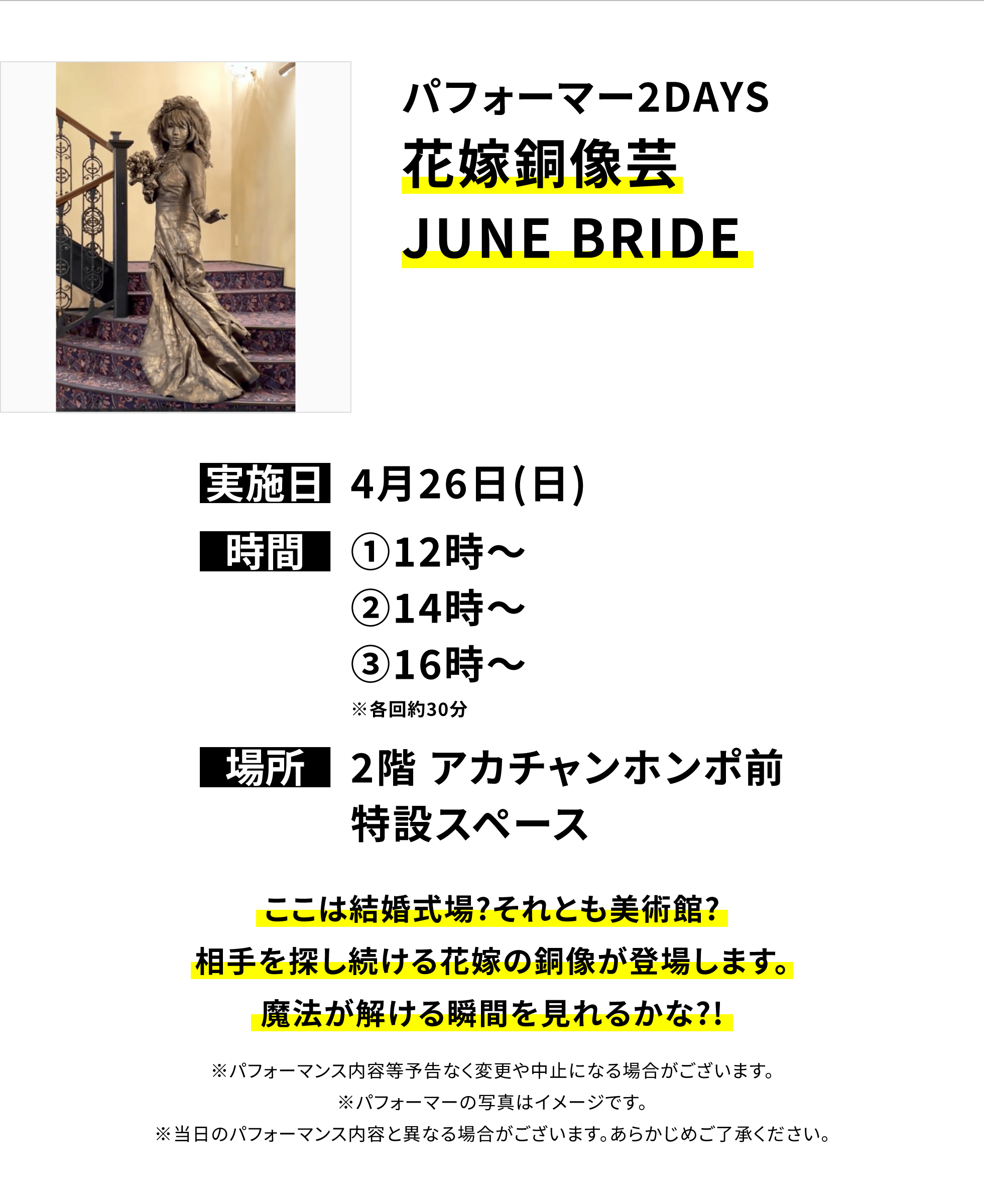 【横浜別所店からのお知らせ】パフォーマー2DAYS花嫁銅像芸 JUNE BRIDE、実施日:4月26日(日)、時間:①12時~②14時~③16時~※各回約30分、場所:2階 アカチャンホンポ前特設スペース、ここは結婚式場?それとも美術館?相手を探し続ける花嫁の銅像が登場します。魔法が解ける瞬間を見れるかな?!※パフォーマンス内容等予告なく変更や中止になる場合がございます。※パフォーマーの写真はイメージです。※当日のパフォーマンス内容と異なる場合がございます。あらかじめご了承ください。