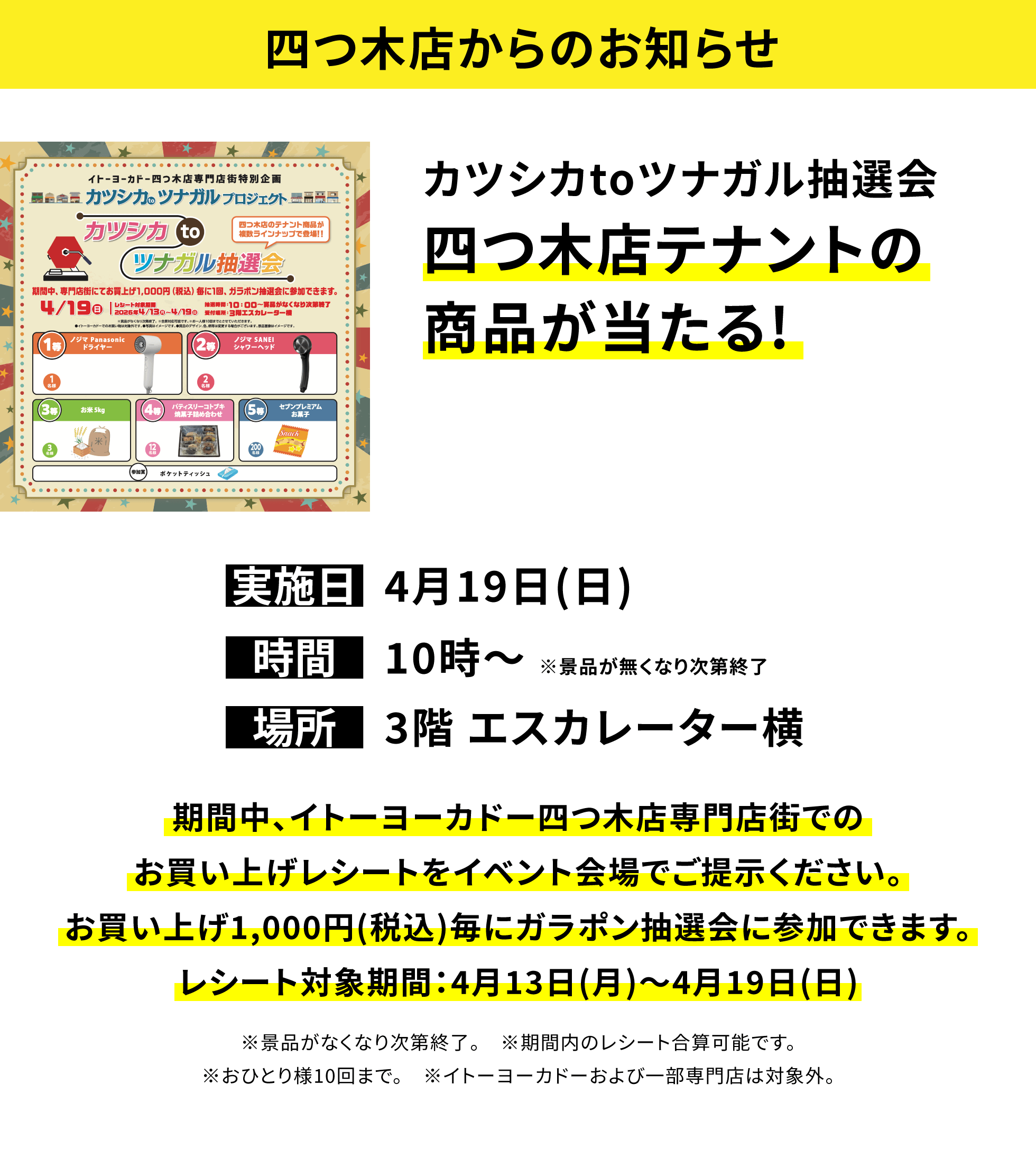 【四つ木店からのお知らせ】カツシカtoツナガル抽選会四つ木店テナントの商品が当たる!、実施日:4月19日(日)、時間:10時~ ※景品が無くなり次第終了 、場所:3階 エスカレーター横、期間中、イトーヨーカドー四つ木店専門店街でのお買い上げレシートをイベント会場でご提示ください。お買い上げ1,000円(税込)毎にガラポン抽選会に参加できます。レシート対象期間:4月13日(月)~4月19日(日)※景品がなくなり次第終了。 ※期間内のレシート合算可能です。※おひとり様10回まで。 ※イトーヨーカドーおよび一部専門店は対象外。