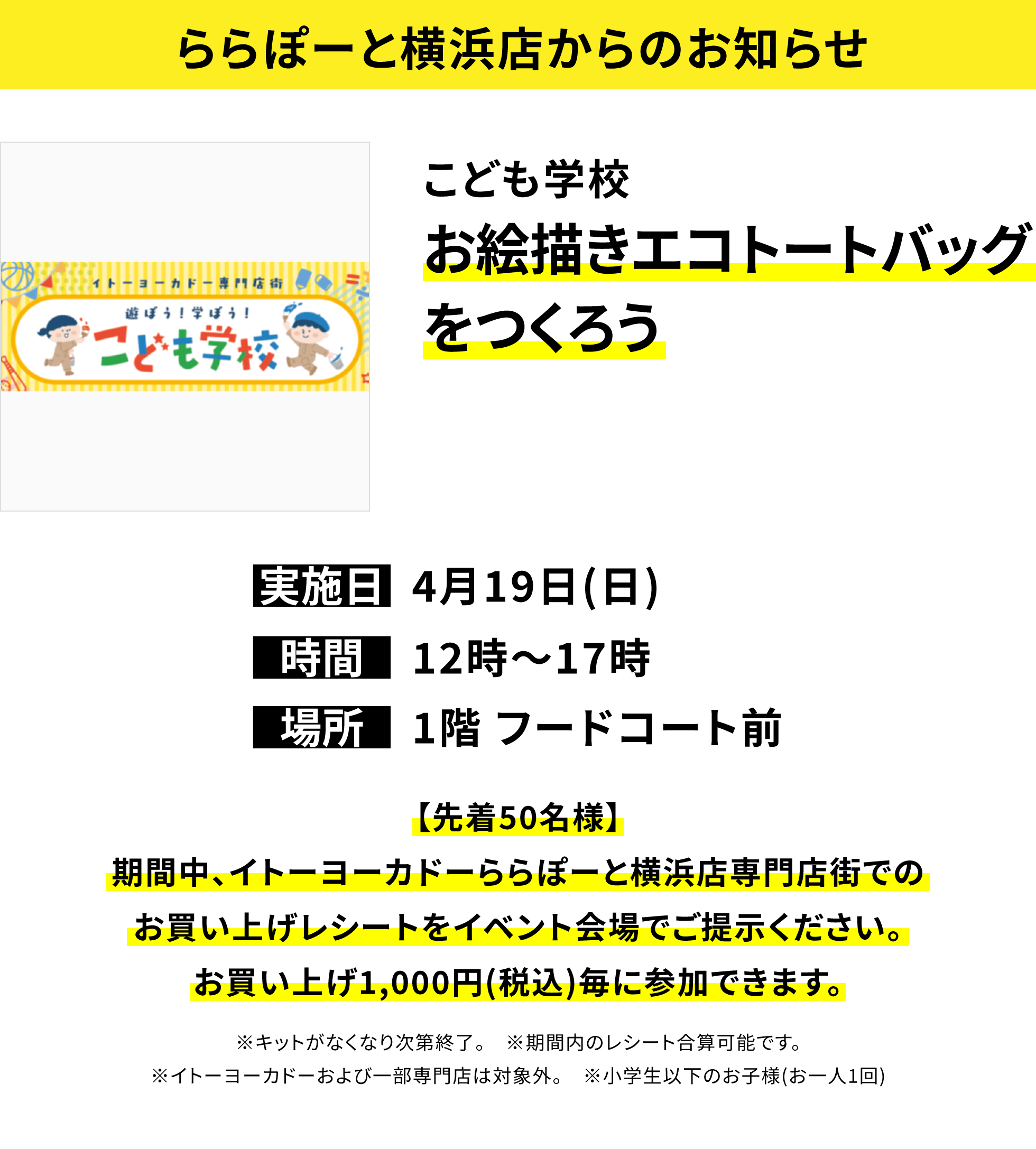 【ららぽーと横浜店からのお知らせ】こども学校お絵描きエコトートバッグをつくろう、実施日:4月19日(日)、時間:12時~17時、場所:1階 フードコート前、【先着50名様】期間中、イトーヨーカドーららぽーと横浜店専門店街でのお買い上げレシートをイベント会場でご提示ください。お買い上げ1,000円(税込)毎に参加できます。※キットがなくなり次第終了。 ※期間内のレシート合算可能です。※イトーヨーカドーおよび一部専門店は対象外。 ※小学生以下のお子様(お一人1回)