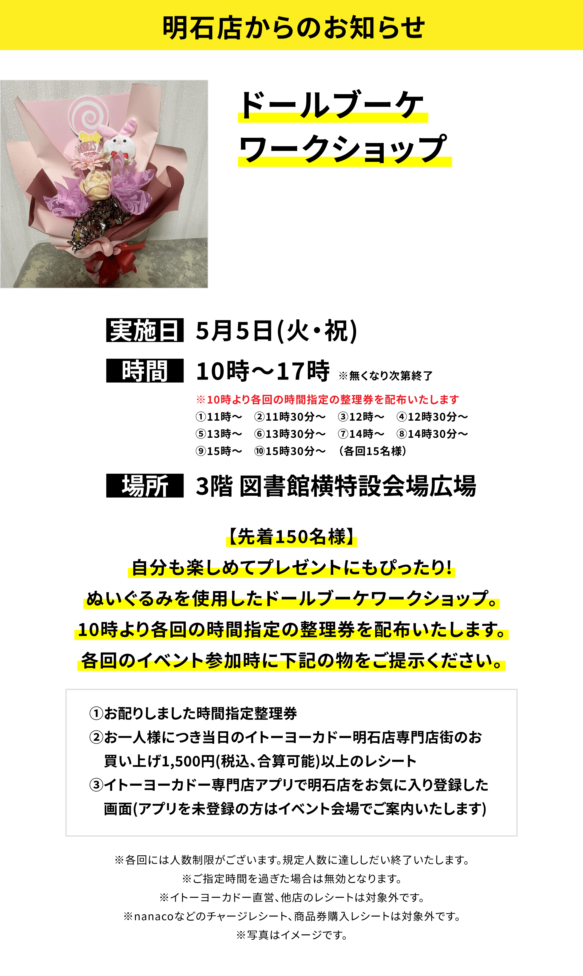 【明石店からのお知らせ】ドールブーケワークショップ、実施日:5月5日(火・祝)、時間:10時~17時 ※無くなり次第終了、場所:3階 図書館横特設会場広場、【先着150名様】自分も楽しめてプレゼントにもぴったり!ぬいぐるみを使用したドールブーケワークショップ。10時より各回の時間指定の整理券を配布いたします。各回のイベント参加時に下記の物をご提示ください。①お配りしました時間指定整理券②お一人様につき当日のイトーヨーカドー明石店専門店街のお買い上げ1,500円(税込、合算可能)以上のレシート③イトーヨーカドー専門店アプリで明石店をお気に入り登録した画面(アプリを未登録の方はイベント会場でご案内いたします)※キットがなくなり次第終了。 ※期間内のレシート合算可能です。※各回には人数制限がございます。規定人数に達ししだい終了いたします。※ご指定時間を過ぎた場合は無効となります。※イトーヨーカドー直営、他店のレシートは対象外です。※nanacoなどのチャージレシート、商品券購入レシートは対象外です。※写真はイメージです。