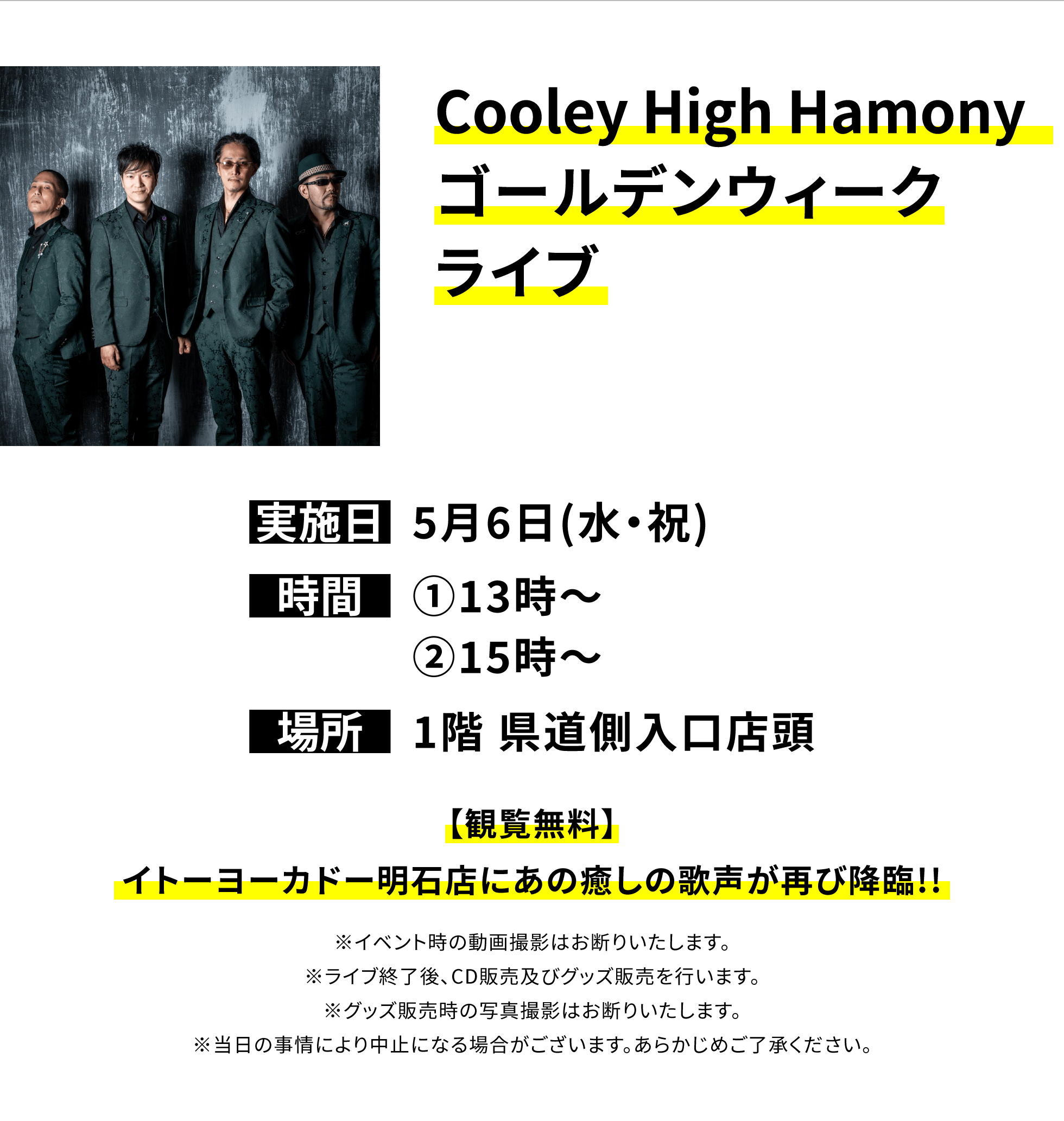 【明石店からのお知らせ】Cooley High Hamony ゴールデンウィークライブ、実施日:5月6日(水・祝)、時間:①13時~②15時~、場所:1階 県道側入口店頭、【観覧無料】イトーヨーカドー明石店にあの癒しの歌声が再び降臨!!※イベント時の動画撮影はお断りいたします。※ライブ終了後、CD販売及びグッズ販売を行います。※グッズ販売時の写真撮影はお断りいたします。※当日の事情により中止になる場合がございます。あらかじめご了承ください。