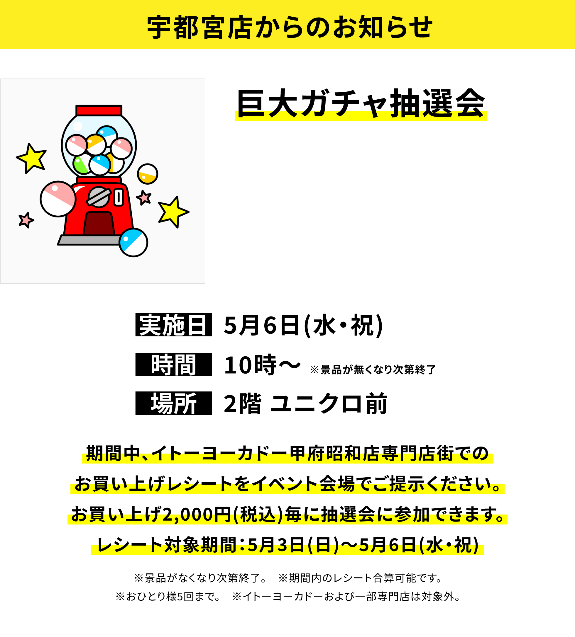 【宇都宮店からのお知らせ】巨大ガチャ抽選会、実施日:5月6日(水・祝)、時間:10時~ ※景品が無くなり次第終了、場所:2階 ユニクロ前、期間中、イトーヨーカドー甲府昭和店専門店街でのお買い上げレシートをイベント会場でご提示ください。お買い上げ2,000円(税込)毎に抽選会に参加できます。レシート対象期間:5月3日(日)~5月6日(水・祝)※景品がなくなり次第終了。 ※期間内のレシート合算可能です。※おひとり様5回まで。 ※イトーヨーカドーおよび一部専門店は対象外。