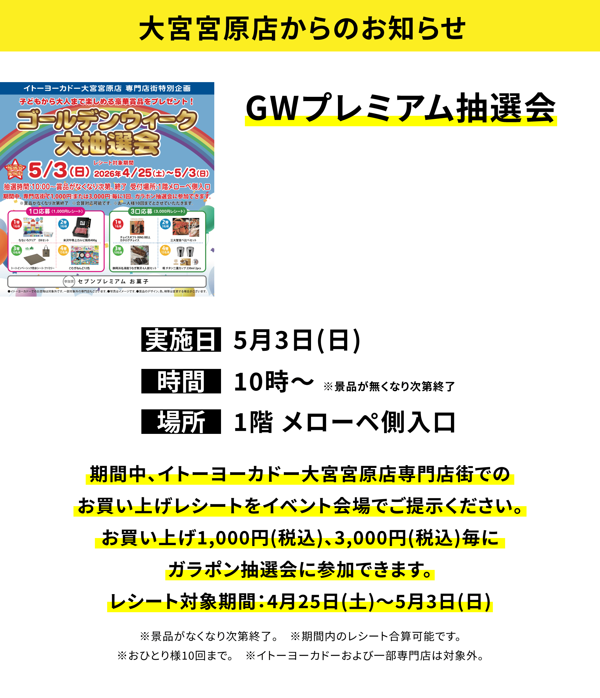 【大宮宮原店からのお知らせ】GWプレミアム抽選会、実施日:5月3日(日)、時間:10時~ ※景品が無くなり次第終了、場所:1階 メローペ側入口、期間中、イトーヨーカドー大宮宮原店専門店街でのお買い上げレシートをイベント会場でご提示ください。お買い上げ1,000円(税込)、3,000円(税込)毎にガラポン抽選会に参加できます。レシート対象期間:4月25日(土)~5月3日(日)※景品がなくなり次第終了。 ※期間内のレシート合算可能です。※おひとり様10回まで。 ※イトーヨーカドーおよび一部専門店は対象外。
