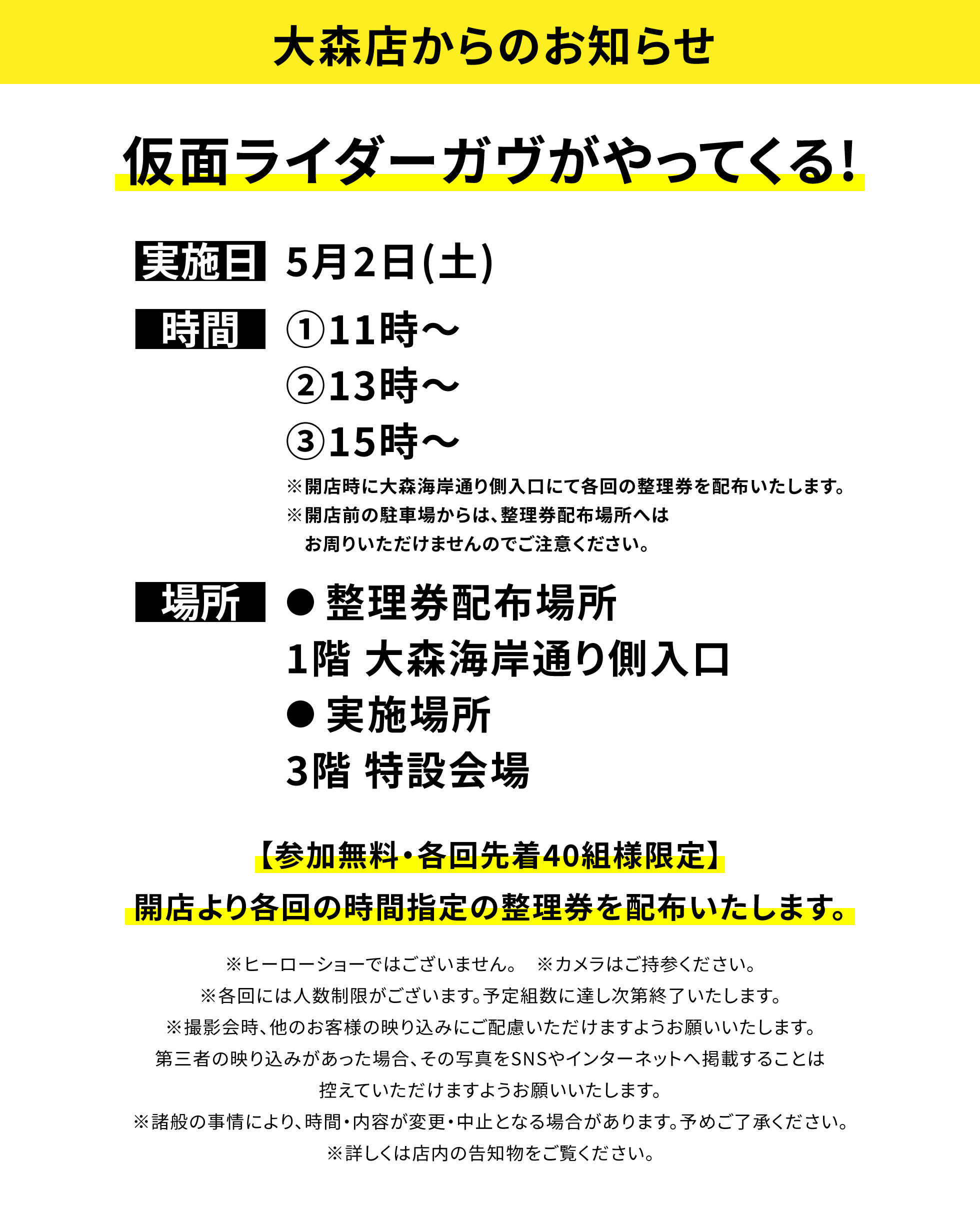 【大森店からのお知らせ】仮面ライダーガヴがやってくる!、実施日:5月2日(土)、時間:①11時~②13時~③15時~※開店時に大森海岸通り側入口にて各回の整理券を配布いたします。※開店前の駐車場からは、整理券配布場所へはお周りいただけませんのでご注意ください。、場所:●整理券配布場所 1階 大森海岸通り側入口●実施場所 3階 特設会場、【参加無料・各回先着40組様限定】開店より各回の時間指定の整理券を配布いたします。※ヒーローショーではございません。 ※カメラはご持参ください。※各回には人数制限がございます。予定組数に達し次第終了いたします。※撮影会時、他のお客様の映り込みにご配慮いただけますようお願いいたします。第三者の映り込みがあった場合、その写真をSNSやインターネットへ掲載することは控えていただけますようお願いいたします。※諸般の事情により、時間・内容が変更・中止となる場合があります。予めご了承ください。※詳しくは店内の告知物をご覧ください。