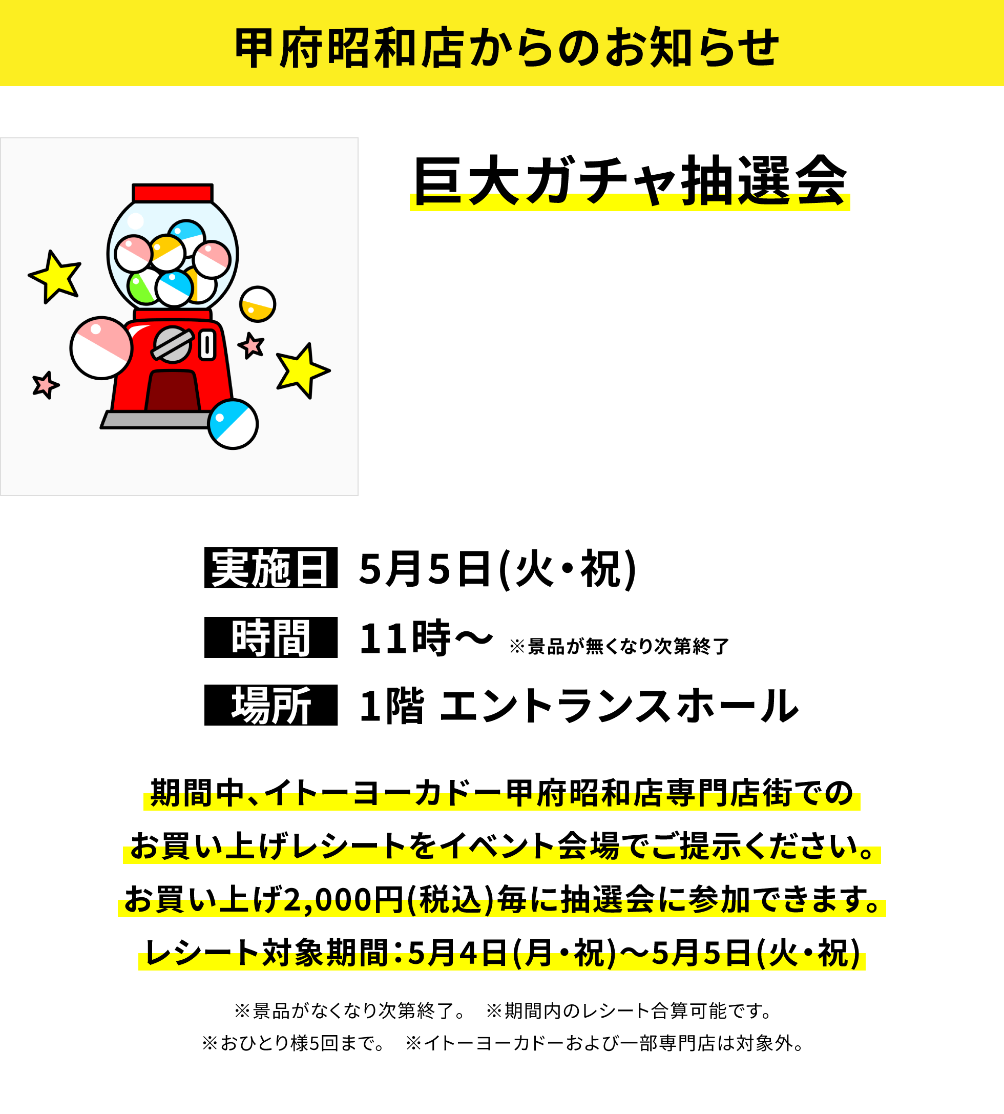 【甲府昭和店からのお知らせ】巨大ガチャ抽選会、実施日:5月5日(火・祝)、時間:11時~ ※景品が無くなり次第終了、場所:1階 エントランスホール、期間中、イトーヨーカドー甲府昭和店専門店街でのお買い上げレシートをイベント会場でご提示ください。お買い上げ2,000円(税込)毎に抽選会に参加できます。レシート対象期間:5月4日(月・祝)~5月5日(火・祝)※景品がなくなり次第終了。 ※期間内のレシート合算可能です。※おひとり様5回まで。 ※イトーヨーカドーおよび一部専門店は対象外。