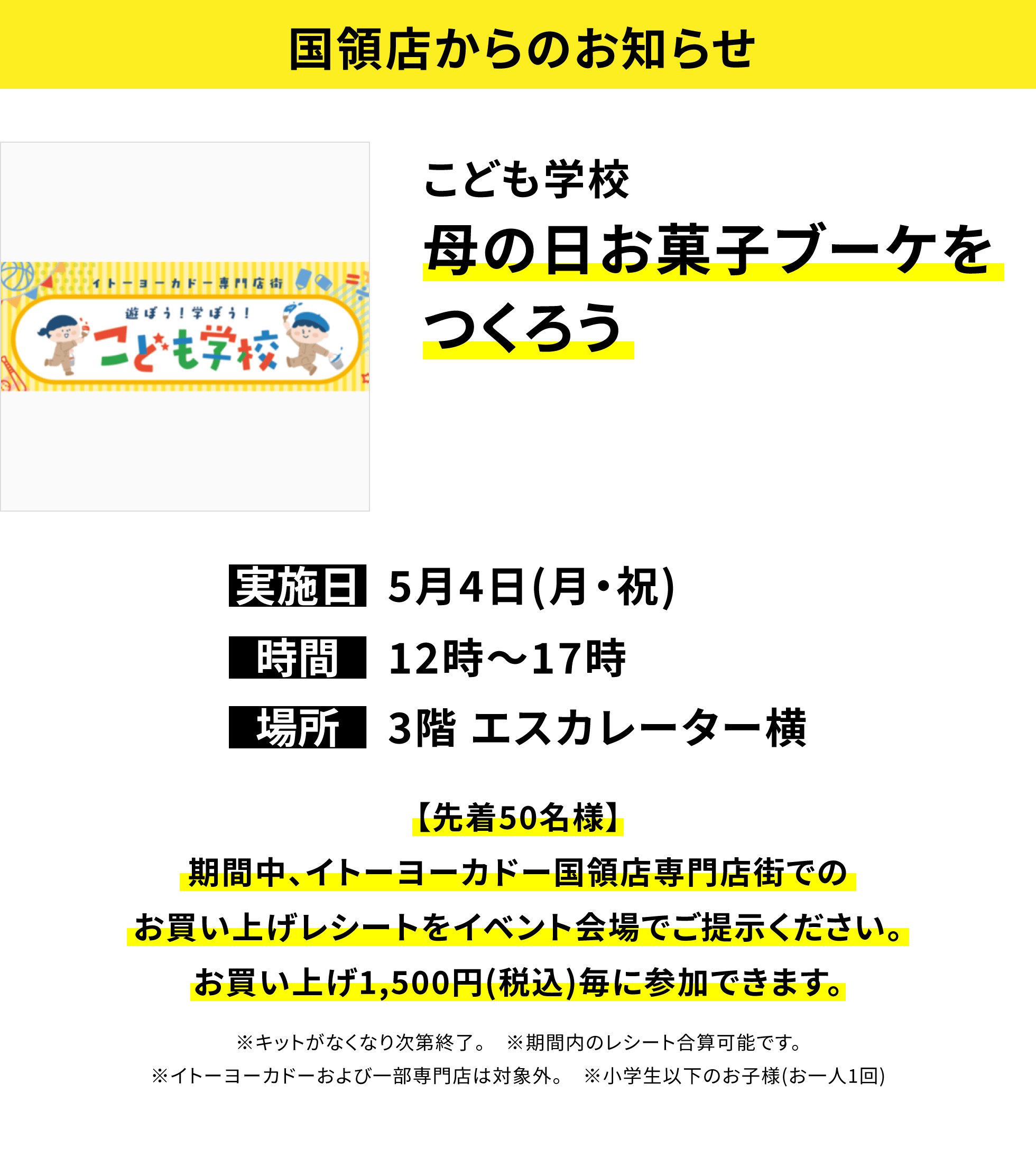 【国領店からのお知らせ】こども学校母の日お菓子ブーケをつくろう、実施日:5月4日(月・祝)、時間:12時~17時、場所:3階 エスカレーター横、【先着50名様】期間中、イトーヨーカドー国領店専門店街でのお買い上げレシートをイベント会場でご提示ください。お買い上げ1,500円(税込)毎に参加できます。※キットがなくなり次第終了。 ※期間内のレシート合算可能です。※イトーヨーカドーおよび一部専門店は対象外。 ※小学生以下のお子様(お一人1回)