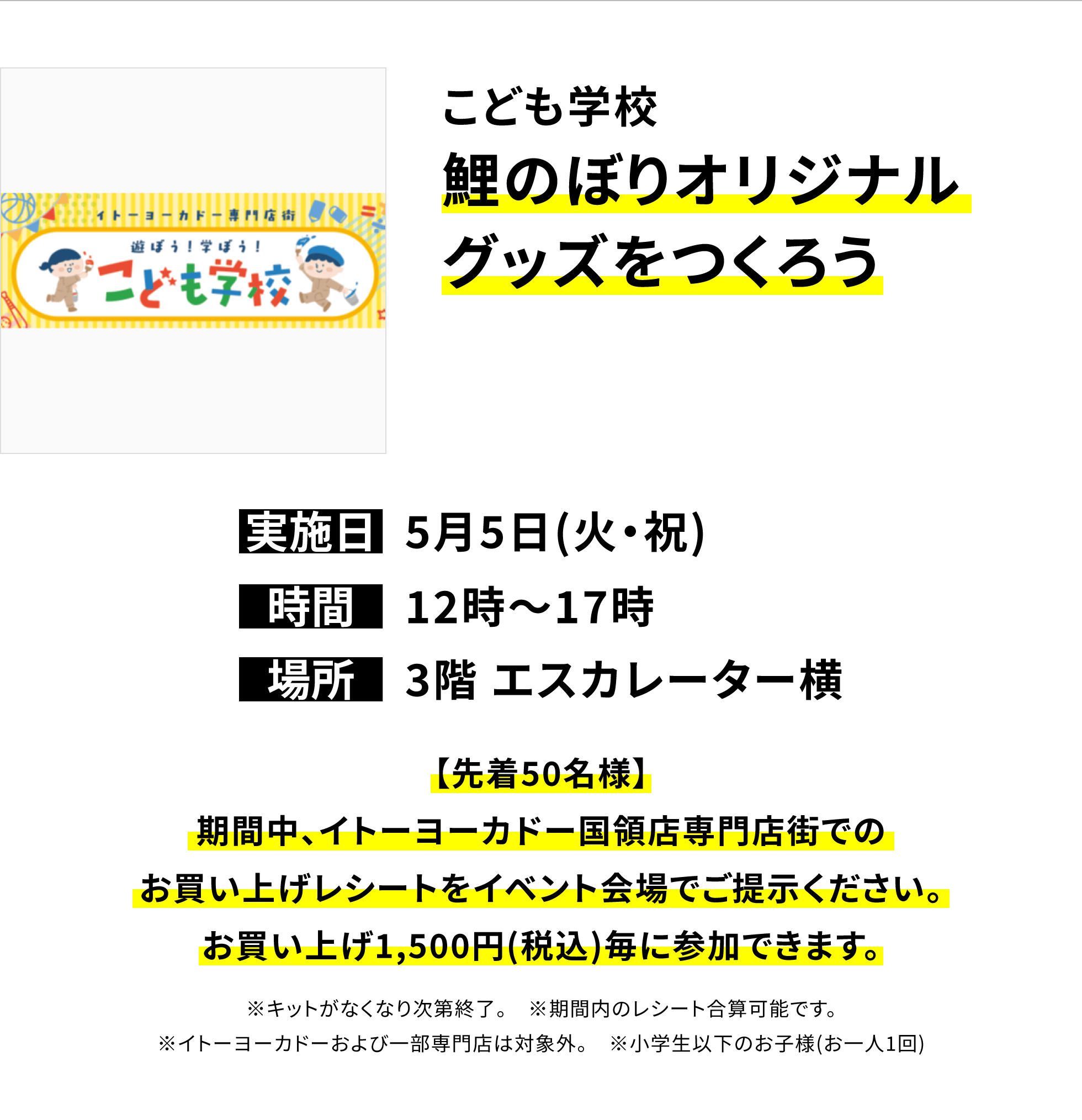 【国領店からのお知らせ】こども学校鯉のぼりオリジナルグッズをつくろう、実施日:5月5日(火・祝)、時間:12時~17時、場所:3階 エスカレーター横、【先着50名様】期間中、イトーヨーカドー国領店専門店街でのお買い上げレシートをイベント会場でご提示ください。お買い上げ1,500円(税込)毎に参加できます。※キットがなくなり次第終了。 ※期間内のレシート合算可能です。※イトーヨーカドーおよび一部専門店は対象外。 ※小学生以下のお子様(お一人1回)