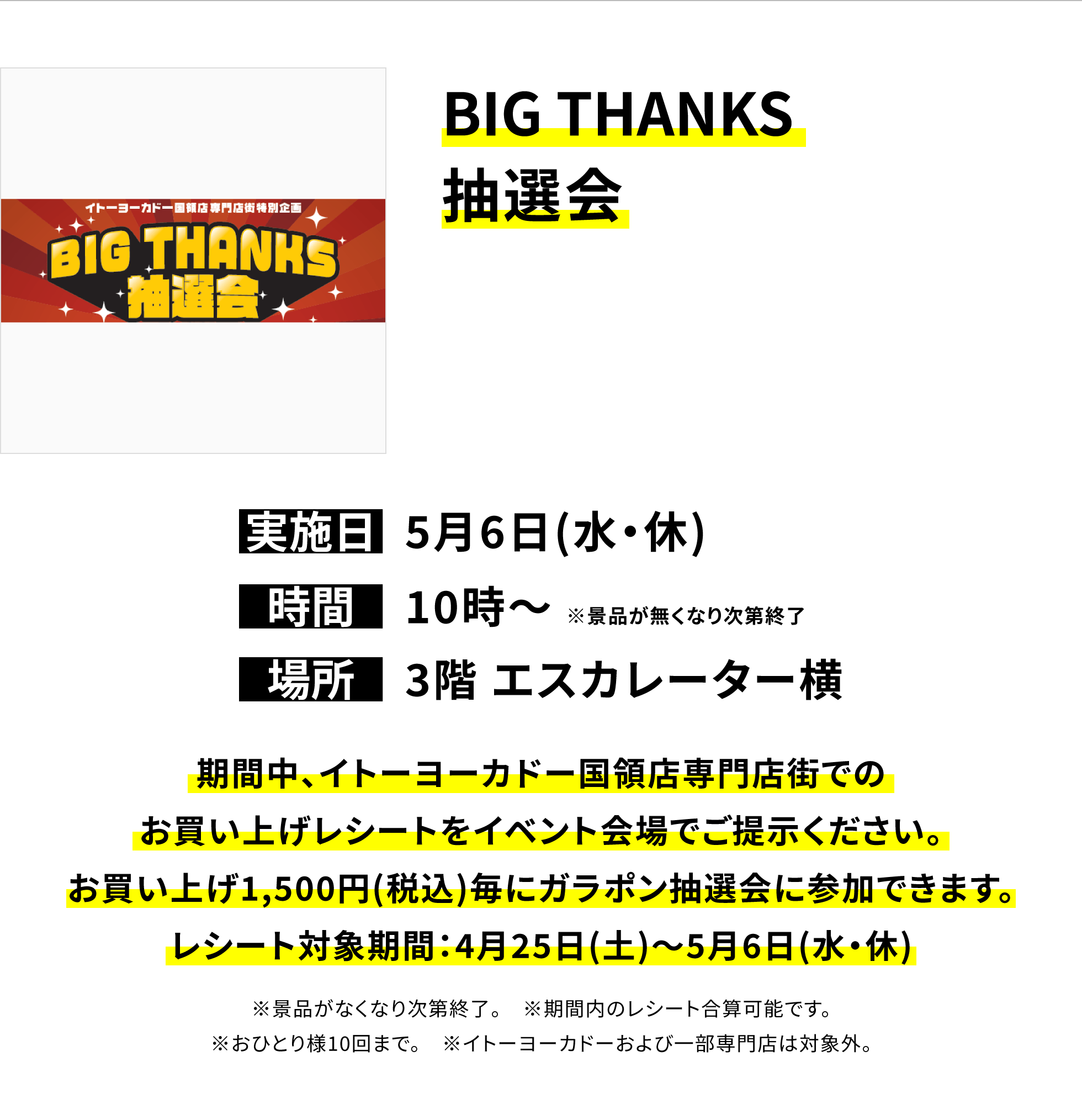 【国領店からのお知らせ】BIG THANKS 抽選会、実施日:5月6日(水・休)、時間:10時~ ※景品が無くなり次第終了 、場所:3階 エスカレーター横、期間中、イトーヨーカドー国領店専門店街でのお買い上げレシートをイベント会場でご提示ください。お買い上げ1,500円(税込)毎にガラポン抽選会に参加できます。レシート対象期間:4月25日(土)~5月6日(水・休)※景品がなくなり次第終了。 ※期間内のレシート合算可能です。※おひとり様10回まで。 ※イトーヨーカドーおよび一部専門店は対象外。