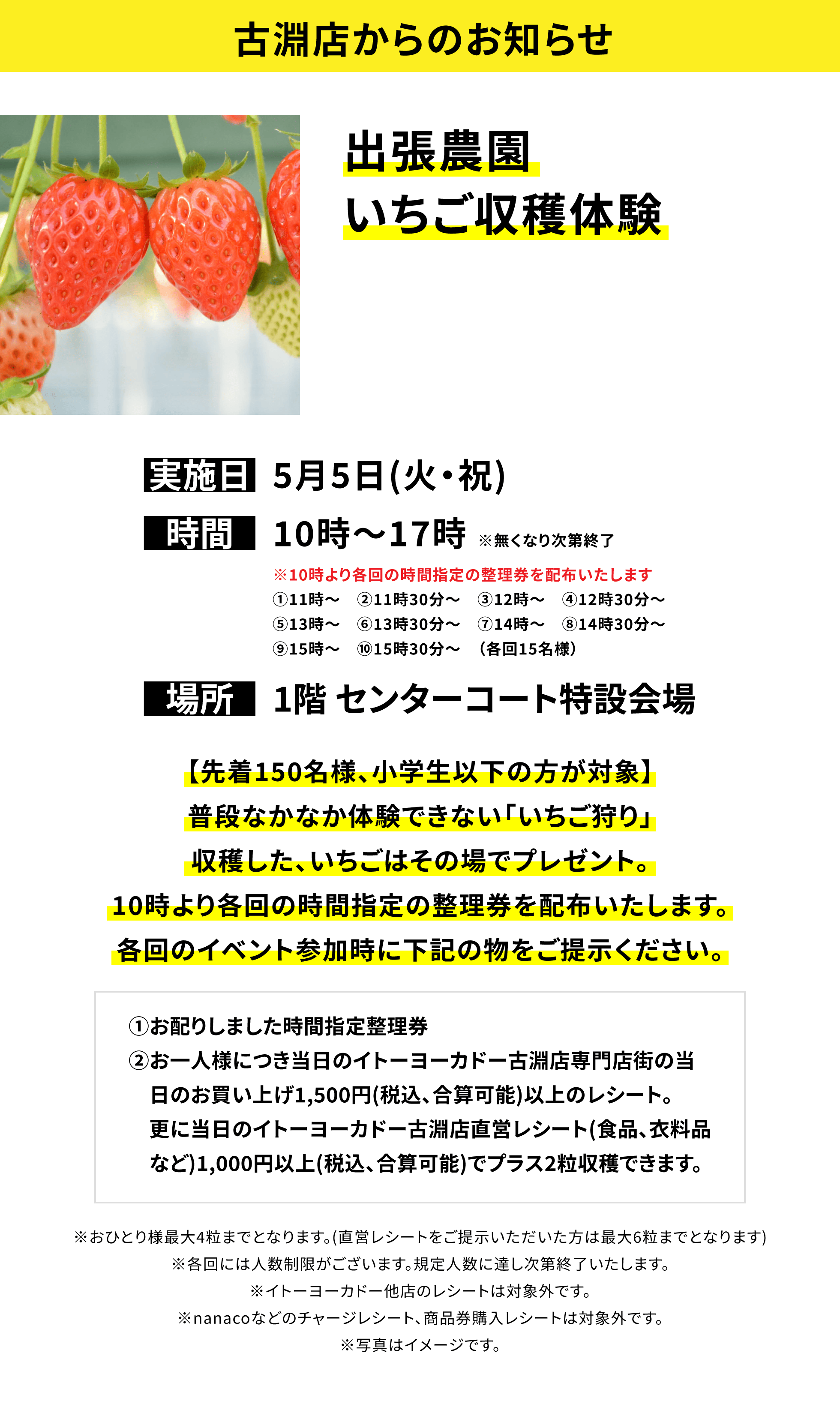 【古淵店からのお知らせ】出張農園いちご収穫体験、実施日:5月5日(火・祝)、時間:10時~17時 ※無くなり次第終了、場所:1階 センターコート特設会場、【先着150名様、小学生以下の方が対象】普段なかなか体験できない「いちご狩り」収穫した、いちごはその場でプレゼント。10時より各回の時間指定の整理券を配布いたします。各回のイベント参加時に下記の物をご提示ください。①お配りしました時間指定整理券②お一人様につき当日のイトーヨーカドー古淵店専門店街の当日のお買い上げ1,500円(税込、合算可能)以上のレシート。更に当日のイトーヨーカドー古淵店直営レシート(食品、衣料品など)1,000円以上(税込、合算可能)でプラス2粒収穫できます。※おひとり様最大4粒までとなります。(直営レシートをご提示いただいた方は最大6粒までとなります)※各回には人数制限がございます。規定人数に達し次第終了いたします。※イトーヨーカドー他店のレシートは対象外です。※nanacoなどのチャージレシート、商品券購入レシートは対象外です。※写真はイメージです。