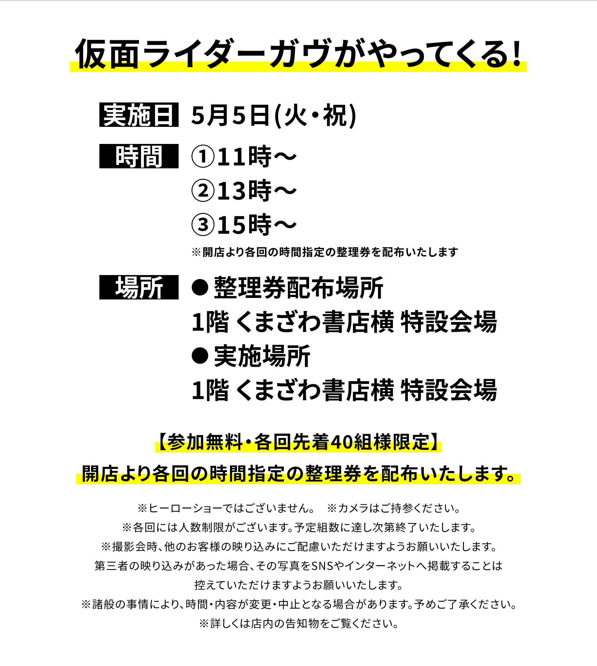 【四街道店からのお知らせ】仮面ライダーガヴがやってくる!、実施日:5月5日(火・祝)、時間:①11時~②13時~③15時~※開店より各回の時間指定の整理券を配布いたします、場所:●整理券配布場所:1階 くまざわ書店横 特設会場●実施場所:1階 くまざわ書店横 特設会場、【参加無料・各回先着40組様限定】開店より各回の時間指定の整理券を配布いたします。※ヒーローショーではございません。 ※カメラはご持参ください。※各回には人数制限がございます。予定組数に達し次第終了いたします。※撮影会時、他のお客様の映り込みにご配慮いただけますようお願いいたします。第三者の映り込みがあった場合、その写真をSNSやインターネットへ掲載することは控えていただけますようお願いいたします。※諸般の事情により、時間・内容が変更・中止となる場合があります。予めご了承ください。※詳しくは店内の告知物をご覧ください。