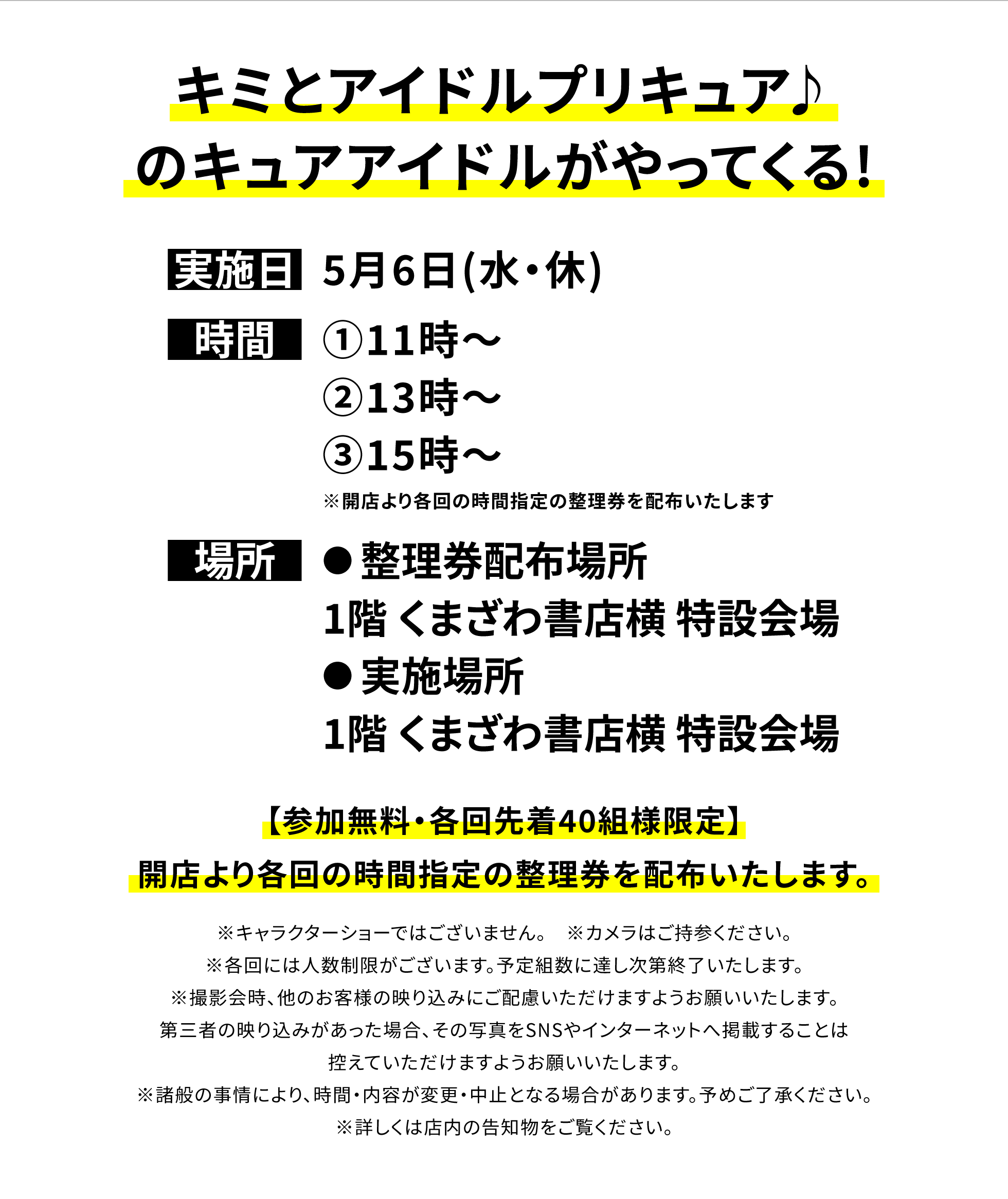 【四街道店からのお知らせ】キミとアイドルプリキュア♪のキュアアイドルがやってくる!、実施日:5月6日(水・休)、時間:①11時~②13時~③15時~※開店より各回の時間指定の整理券を配布いたします、場所:●整理券配布場所:1階 くまざわ書店横 特設会場●実施場所:1階 くまざわ書店横 特設会場、【参加無料・各回先着40組様限定】開店より各回の時間指定の整理券を配布いたします。※キャラクターショーではございません。 ※カメラはご持参ください。※各回には人数制限がございます。予定組数に達し次第終了いたします。※撮影会時、他のお客様の映り込みにご配慮いただけますようお願いいたします。第三者の映り込みがあった場合、その写真をSNSやインターネットへ掲載することは控えていただけますようお願いいたします。※諸般の事情により、時間・内容が変更・中止となる場合があります。予めご了承ください。※詳しくは店内の告知物をご覧ください。