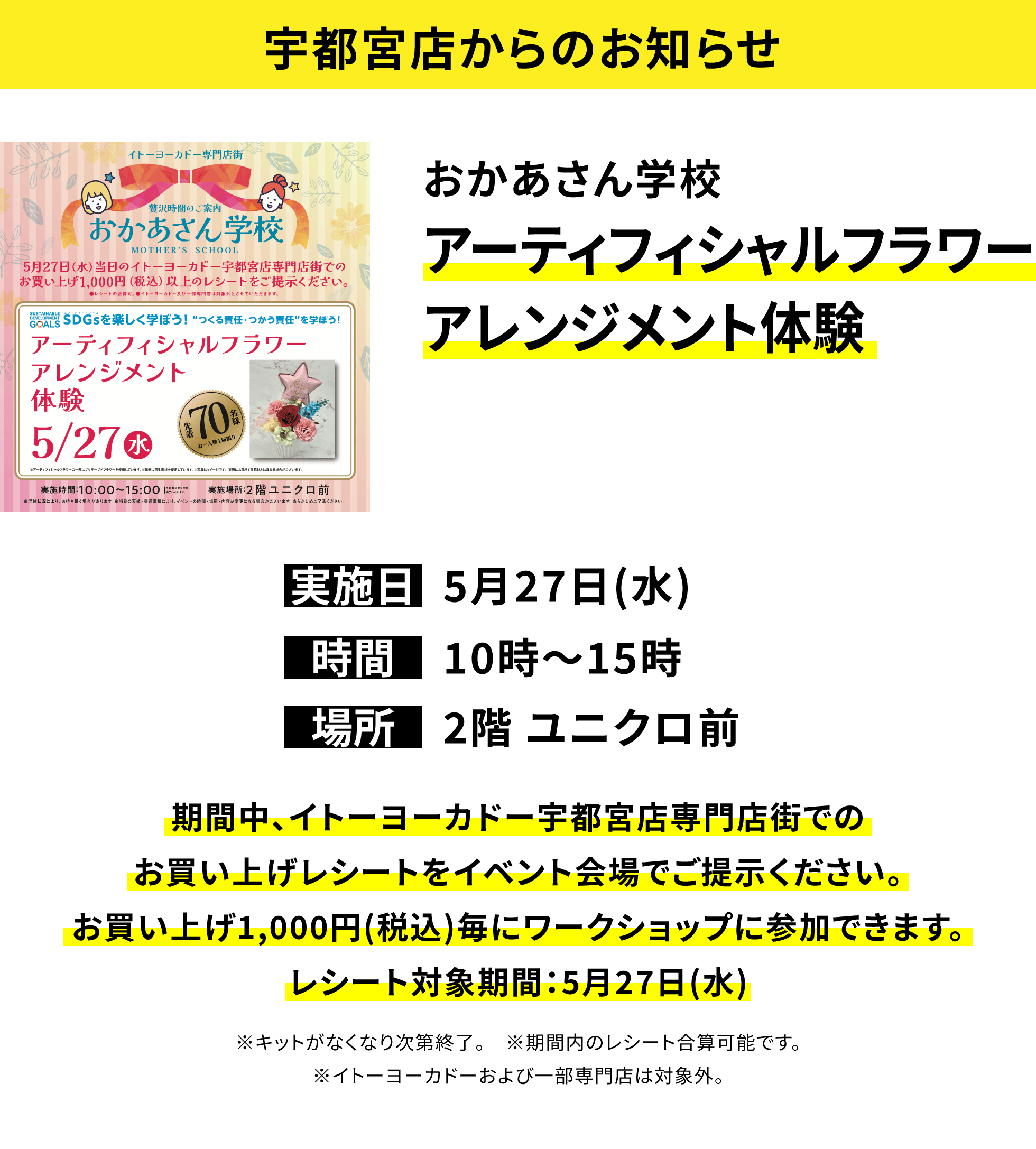 【宇都宮店からのお知らせ】おかあさん学校アーティフィシャルフラワーアレンジメント体験、実施日:5月27日(水)、時間:10時~15時、場所:2階 ユニクロ前、期間中、イトーヨーカドー宇都宮店専門店街でのお買い上げレシートをイベント会場でご提示ください。お買い上げ1,000円(税込)毎にワークショップに参加できます。レシート対象期間:5月27日(水)※キットがなくなり次第終了。 ※期間内のレシート合算可能です。※イトーヨーカドーおよび一部専門店は対象外。