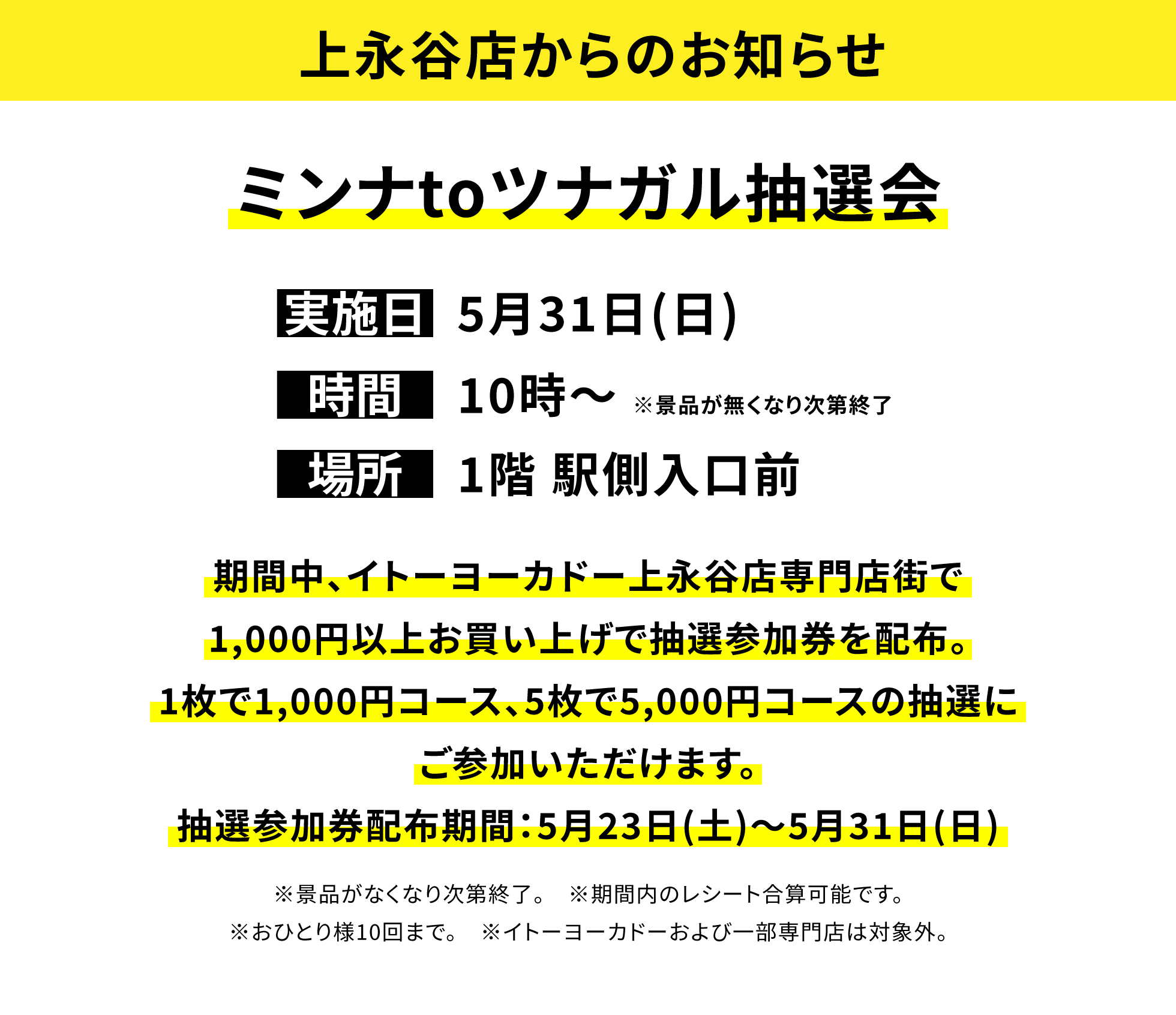 【上永谷店からのお知らせ】ミンナtoツナガル抽選会、実施日:5月31日(日)、時間:10時~ ※景品が無くなり次第終了、場所:1階 駅側入口前、期間中、イトーヨーカドー上永谷店専門店街で1,000円以上お買い上げで抽選参加券を配布。1枚で1,000円コース、5枚で5,000円コースの抽選にご参加いただけます。抽選参加券配布期間：5月23日(土)〜5月31日(日) ※期間内のレシート合算可能です。※おひとり様10回まで。 ※イトーヨーカドーおよび一部専門店は対象外。