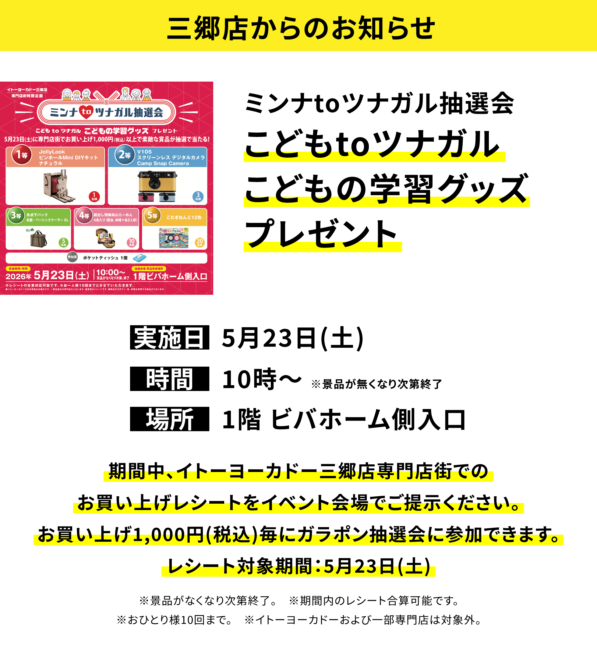 【三郷店からのお知らせ】ミンナtoツナガル抽選会 こどもtoツナガルこどもの学習グッズプレゼント、実施日:5月23日(土)、時間:10時~ ※景品が無くなり次第終了、場所:1階 ビバホーム側入口、期間中、イトーヨーカドー三郷店専門店街でのお買い上げレシートをイベント会場でご提示ください。お買い上げ1,000円(税込)毎にガラポン抽選会に参加できます。レシート対象期間:5月23日(土)※景品がなくなり次第終了。 ※期間内のレシート合算可能です。※おひとり様10回まで。 ※イトーヨーカドーおよび一部専門店は対象外。