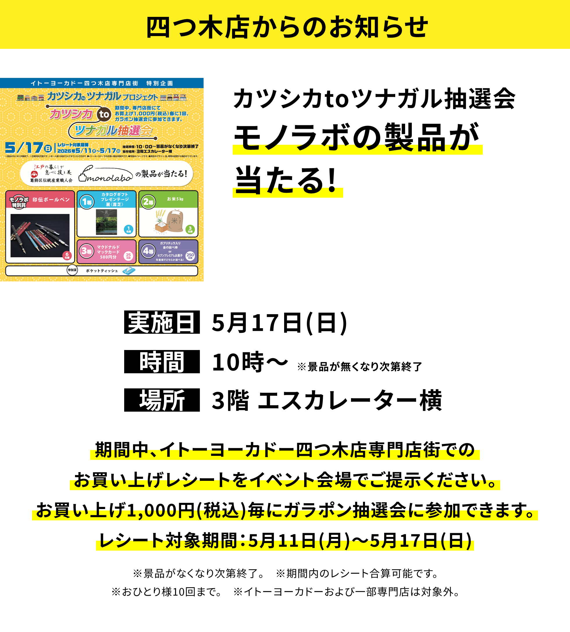 【四つ木店からのお知らせ】カツシカtoツナガル抽選会モノラボの製品が当たる!、実施日:5月17日(日)、時間:10時~ ※景品が無くなり次第終了 、場所:3階 エスカレーター横、期間中、イトーヨーカドー四つ木店専門店街でのお買い上げレシートをイベント会場でご提示ください。お買い上げ1,000円(税込)毎にガラポン抽選会に参加できます。レシート対象期間:5月11日(月)~5月17日(日)※景品がなくなり次第終了。 ※期間内のレシート合算可能です。※おひとり様10回まで。 ※イトーヨーカドーおよび一部専門店は対象外。