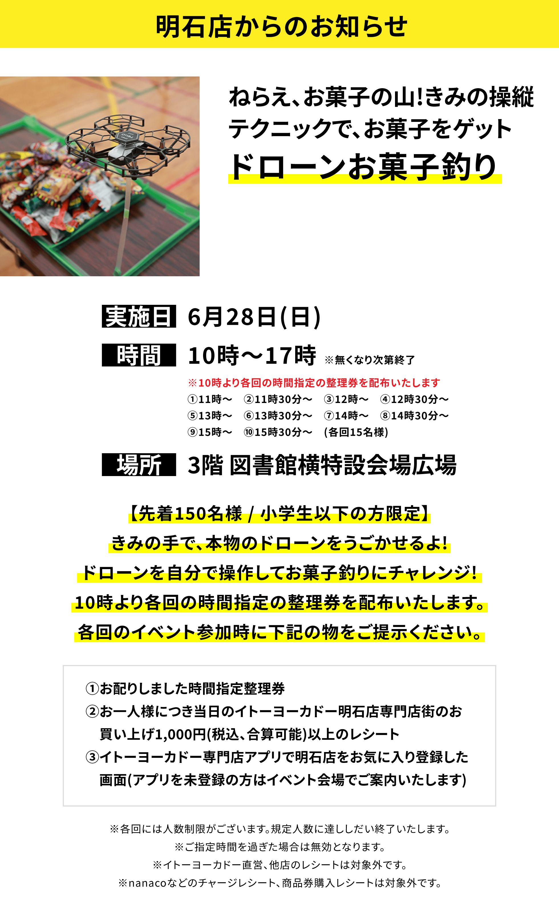 【明石店からのお知らせ】ねらえ、お菓子の山!きみの操縦テクニックで、お菓子をゲットドローンお菓子釣り、実施日:6月28日(日)、時間:10時~17時 ※無くなり次第終了、場所:3階 図書館横特設会場広場、【先着150名様 / 小学生以下の方限定】きみの手で、本物のドローンをうごかせるよ!ドローンを自分で操作してお菓子釣りにチャレンジ! 10時より各回の時間指定の整理券を配布いたします。各回のイベント参加時に下記の物をご提示ください。①お配りしました時間指定整理券②お一人様につき当日のイトーヨーカドー明石店専門店街のお買い上げ1,000円(税込、合算可能)以上のレシート③イトーヨーカドー専門店アプリで明石店をお気に入り登録した画面(アプリを未登録の方はイベント会場でご案内いたします)※各回には人数制限がございます。規定人数に達ししだい終了いたします。※ご指定時間を過ぎた場合は無効となります。※イトーヨーカドー直営、他店のレシートは対象外です。※nanacoなどのチャージレシート、商品券購入レシートは対象外です。