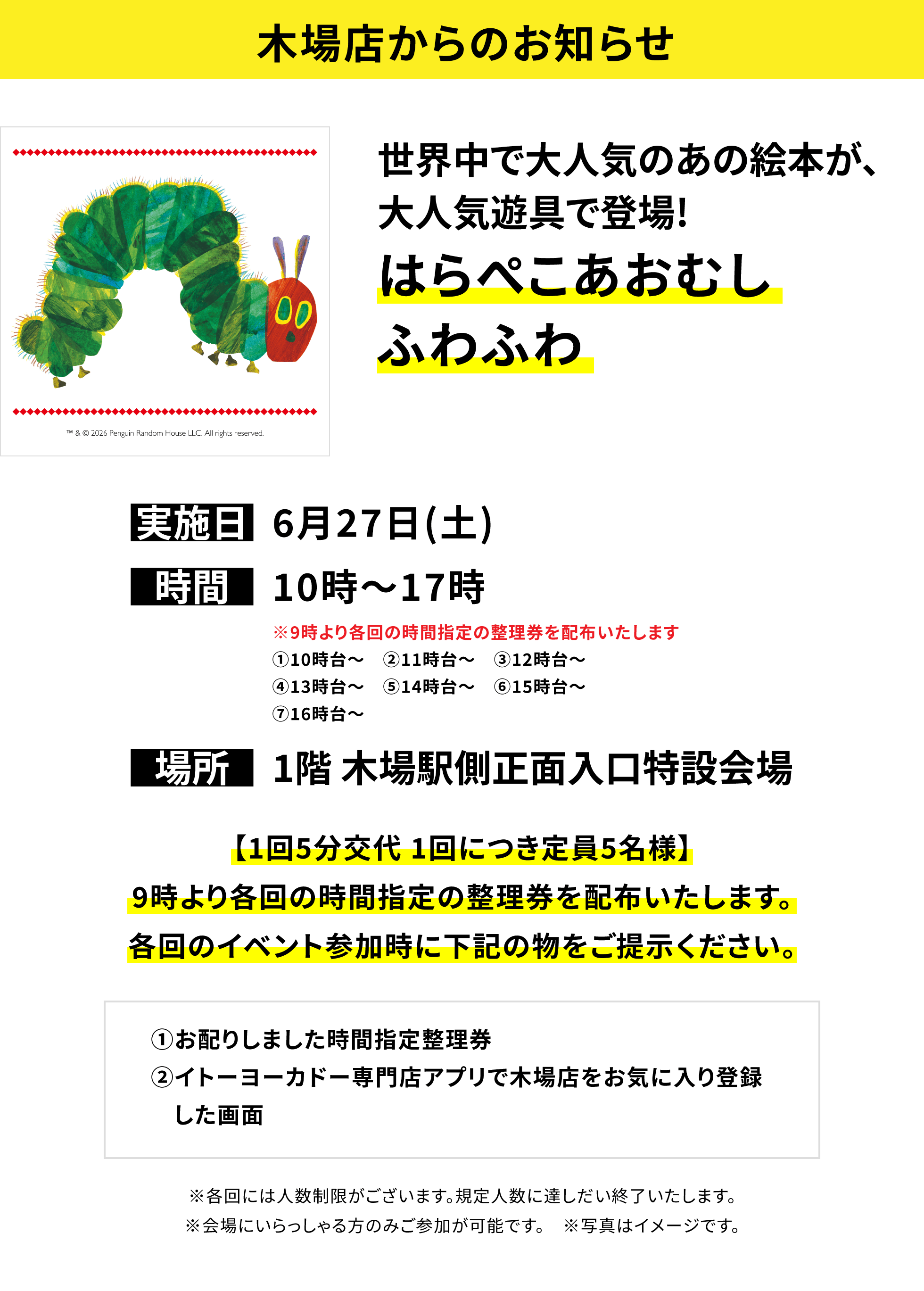 【木場店からのお知らせ】世界中で大人気のあの絵本が、大人気遊具で登場!はらぺこあおむし ふわふわ、実施日:6月27日(土)、時間:10時~17時、場所:1階 木場駅側正面入口特設会場、【1回5分交代 1回につき定員5名様】9時より各回の時間指定の整理券を配布いたします。各回のイベント参加時に下記の物をご提示ください。①お配りしました時間指定整理券②イトーヨーカドー専門店アプリで木場店をお気に入り登録した画面※各回には人数制限がございます。規定人数に達しだい終了いたします。※会場にいらっしゃる方のみご参加が可能です。 ※写真はイメージです。