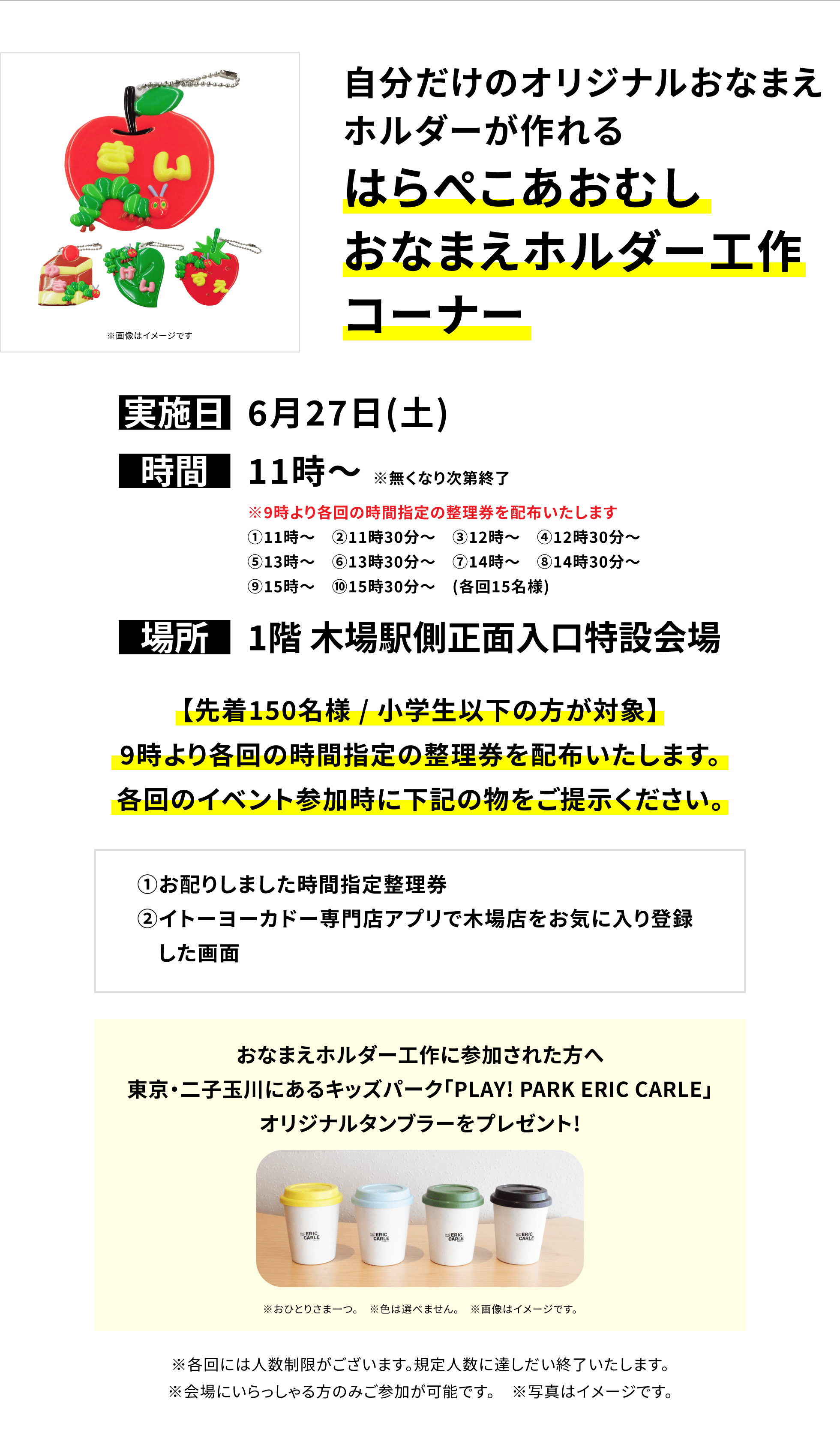 【木場店からのお知らせ】自分だけのオリジナルおなまえホルダーが作れるはらぺこあおむし おなまえホルダー工作コーナー、実施日:6月27日(土)、時間:11時~ ※無くなり次第終了、場所:1階 木場駅側正面入口特設会場、【先着150名様 / 小学生以下の方が対象】9時より各回の時間指定の整理券を配布いたします。各回のイベント参加時に下記の物をご提示ください。①お配りしました時間指定整理券②イトーヨーカドー専門店アプリで木場店をお気に入り登録した画面おなまえホルダー工作に参加された方へ 東京・二子玉川にあるキッズパーク「PLAY! PARK ERIC CARLE」オリジナルタンブラーをプレゼント!※おひとりさま一つ。 ※色は選べません。 ※画像はイメージです。※各回には人数制限がございます。規定人数に達しだい終了いたします。※会場にいらっしゃる方のみご参加が可能です。 ※写真はイメージです。
