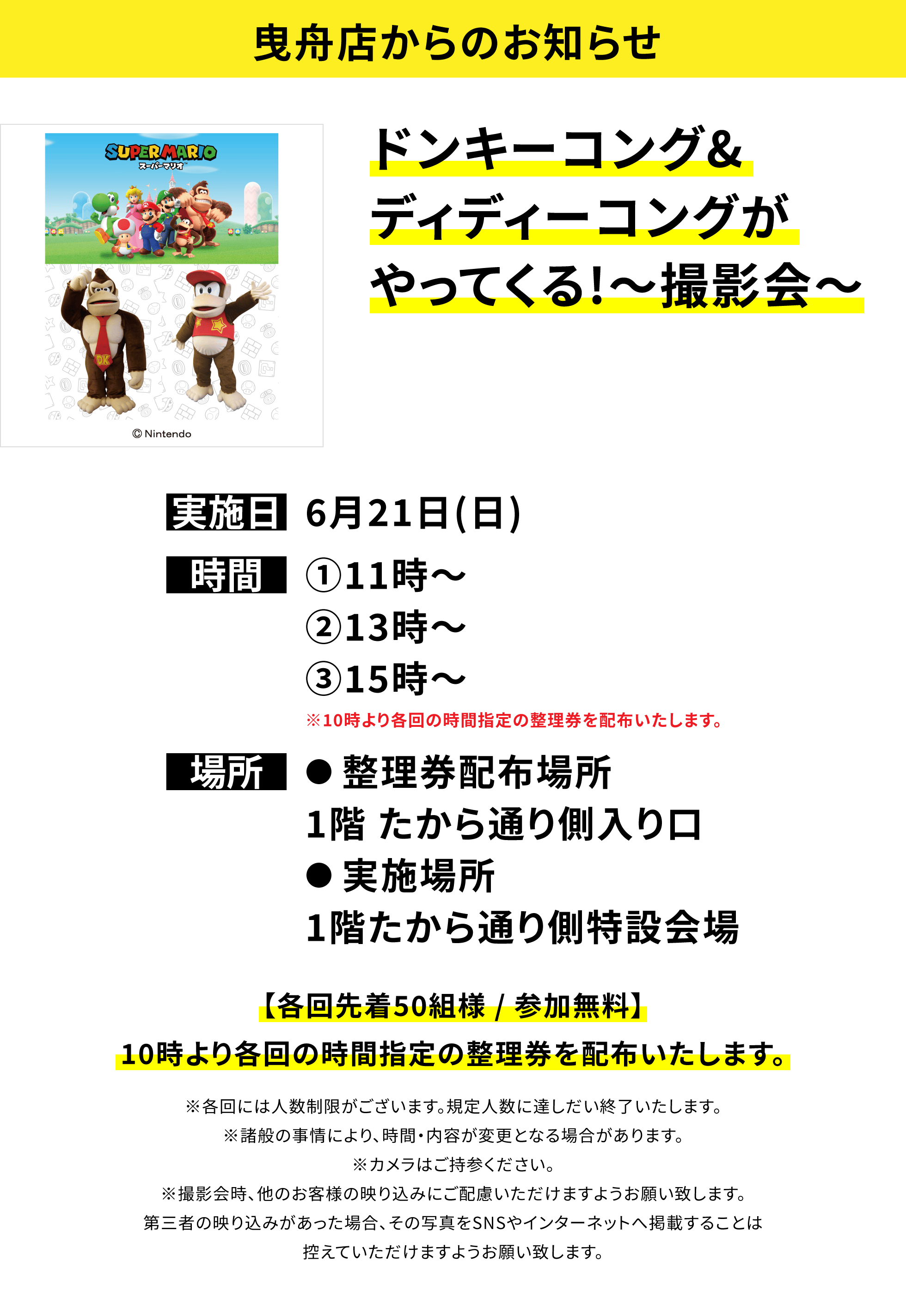 【曳舟店からのお知らせ】ドンキーコング&ディディーコングがやってくる!~撮影会~、実施日:6月21日(日) 、時間:①11時~②13時~③15時~※10時より各回の時間指定の整理券を配布いたします。、場所:●整理券配布場所 1階 たから通り側入り口 ●実施場所1階たから通り側特設会場、【各回先着50組様 / 参加無料】10時より各回の時間指定の整理券を配布いたします。※各回には人数制限がございます。規定人数に達しだい終了いたします。※諸般の事情により、時間・内容が変更となる場合があります。※カメラはご持参ください。※撮影会時、他のお客様の映り込みにご配慮いただけますようお願い致します。第三者の映り込みがあった場合、その写真をSNSやインターネットへ掲載することは控えていただけますようお願い致します。