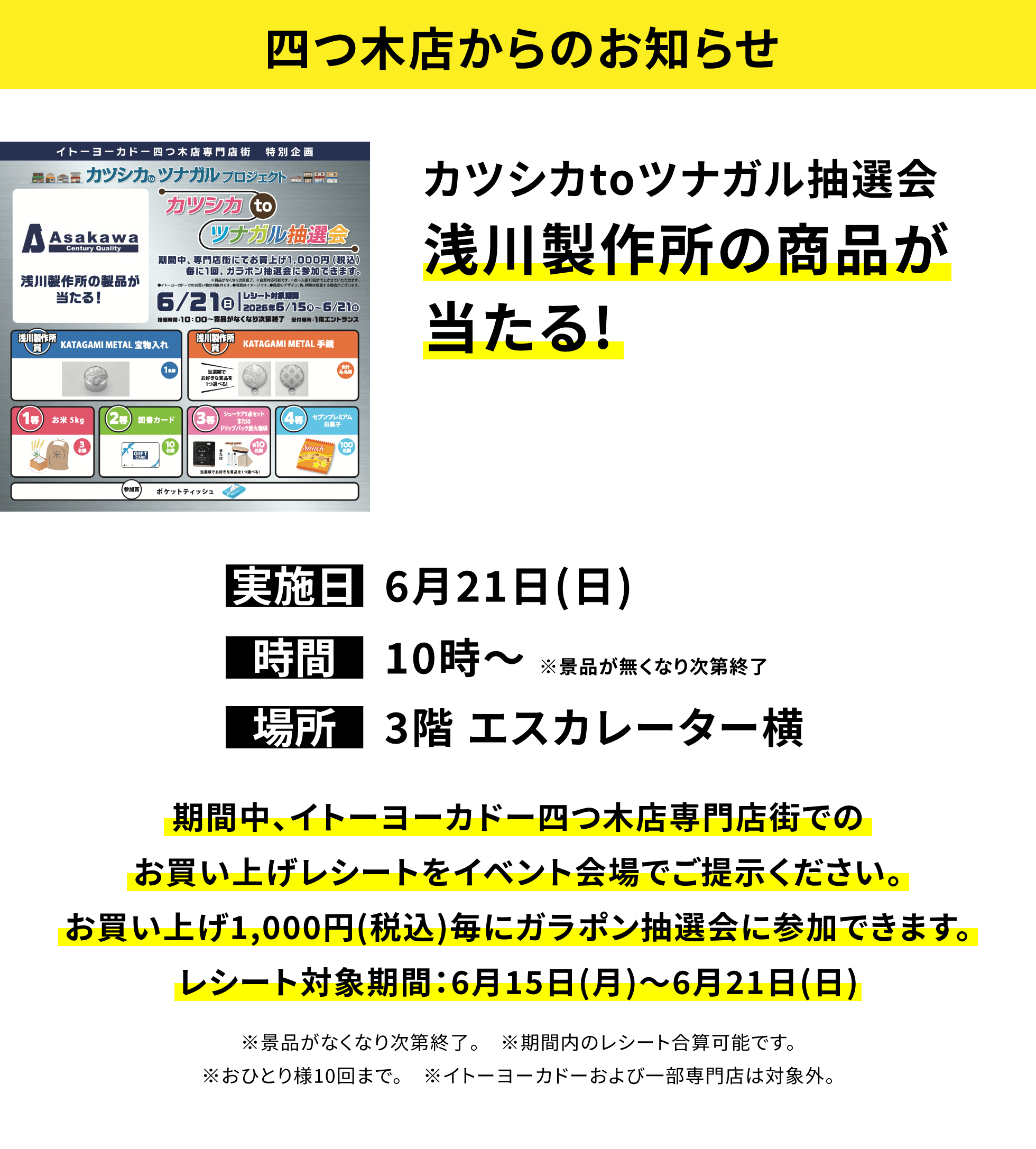 【四つ木店からのお知らせ】カツシカtoツナガル抽選会浅川製作所の商品が当たる!、実施日:6月21日(日)、時間:10時~ ※景品が無くなり次第終了、場所:3階 エスカレーター横、期間中、イトーヨーカドー四つ木店専門店街でのお買い上げレシートをイベント会場でご提示ください。お買い上げ1,000円(税込)毎にガラポン抽選会に参加できます。レシート対象期間:6月15日(月)~6月21日(日)※景品がなくなり次第終了。 ※期間内のレシート合算可能です。※おひとり様10回まで。 ※イトーヨーカドーおよび一部専門店は対象外。