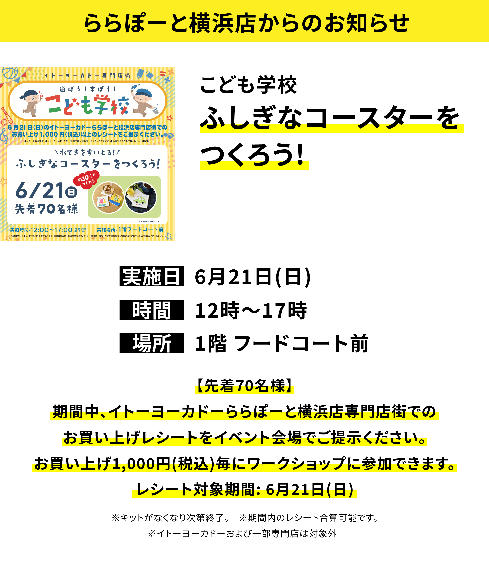 【ららぽーと横浜店からのお知らせ】こども学校ふしぎなコースターをつくろう!、実施日:6月21日(日)、時間:12時~17時、場所:1階 フードコート前、【先着70名様】期間中、イトーヨーカドーららぽーと横浜店専門店街でのお買い上げレシートをイベント会場でご提示ください。お買い上げ1,000円(税込)毎にワークショップに参加できます。レシート対象期間: 6月21日(日)※キットがなくなり次第終了。 ※期間内のレシート合算可能です。※イトーヨーカドーおよび一部専門店は対象外。